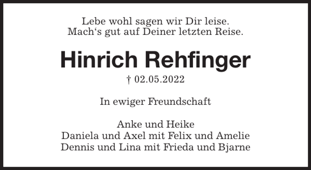 <p>Lebe wohl sagen wir Dir leise.<br />Mach's gut auf Deiner letzten Reise.<br />Hinrich Rehfinger<br />† 02.05.2022<br />In ewiger Freundschaft<br />Anke und Heike<br />Daniela und Axel mit Felix und Amelie<br />Dennis und Lina mit Frieda und Bjarne</p>
