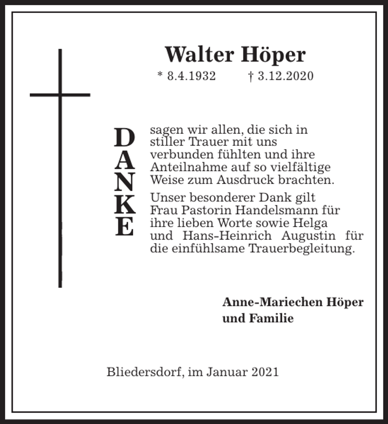 <p>Walter Höper<br />* 8.4.1932 † 3.12.2020<br />sagen wir allen, die sich in<br />stiller Trauer mit uns<br />verbunden fühlten und ihre<br />Anteilnahme auf so vielfältige<br />Weise zum Ausdruck brachten.<br />Unser besonderer Dank gilt<br />Frau Pastorin Handelsmann für<br />ihre lieben Worte sowie Helga<br />und Hans-Heinrich Augustin für die einfühlsame Trauerbegleitung.<br />Anne-Mariechen Höper<br />und Familie<br />Bliedersdorf, im Januar 2021</p>
<p>D<br />A<br />N<br />K<br />E</p>