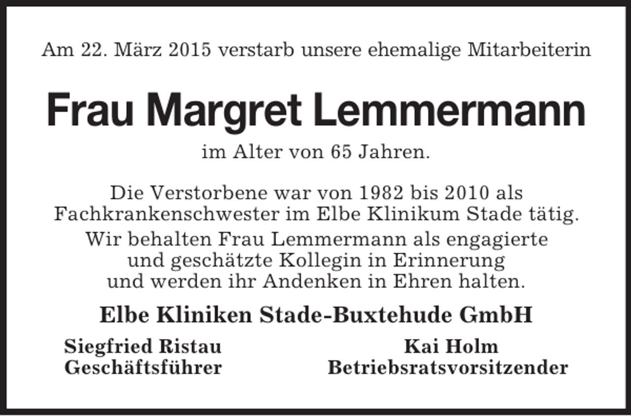 <p>Am 22. März 2015 verstarb unsere ehemalige Mitarbeiterin<br />Frau Margret Lemmermann<br />im Alter von 65 Jahren.<br />Die Verstorbene war von 1982 bis 2010 als<br />Fachkrankenschwester im Elbe Klinikum Stade tätig.<br />Wir behalten Frau Lemmermann als engagierte<br />und geschätzte Kollegin in Erinnerung<br />und werden ihr Andenken in Ehren halten.<br />Elbe Kliniken Stade-Buxtehude GmbH<br />Siegfried Ristau Kai Holm<br />Geschäftsführer Betriebsratsvorsitzender</p>