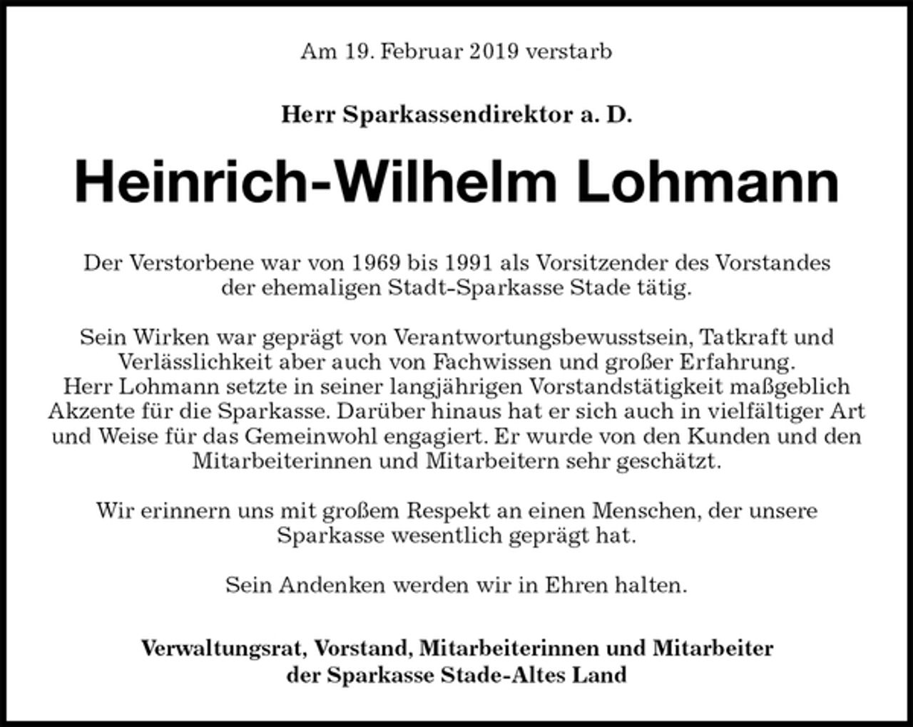 <p>Am 19. Februar 2019 verstarb<br />Herr Sparkassendirektor a. D.<br />Heinrich-Wilhelm Lohmann<br />Der Verstorbene war von 1969 bis 1991 als Vorsitzender des Vorstandes<br />der ehemaligen Stadt-Sparkasse Stade tätig.</p>
<p>Sein Wirken war geprägt von Verantwortungsbewusstsein, Tatkraft und<br />Verlässlichkeit aber auch von Fachwissen und großer Erfahrung.<br />Herr Lohmann setzte in seiner langjährigen Vorstandstätigkeit maßgeblich<br />Akzente für die Sparkasse. Darüber hinaus hat er sich auch in vielfältiger Art und Weise für das Gemeinwohl engagiert. Er wurde von den Kunden und den Mitarbeiterinnen und Mitarbeitern sehr geschätzt.</p>
<p>Wir erinnern uns mit großem Respekt an einen Menschen, der unsere<br />Sparkasse wesentlich geprägt hat.</p>
<p>Sein Andenken werden wir in Ehren halten.<br />Verwaltungsrat, Vorstand, Mitarbeiterinnen und Mitarbeiter<br />der Sparkasse Stade-Altes Land</p>
