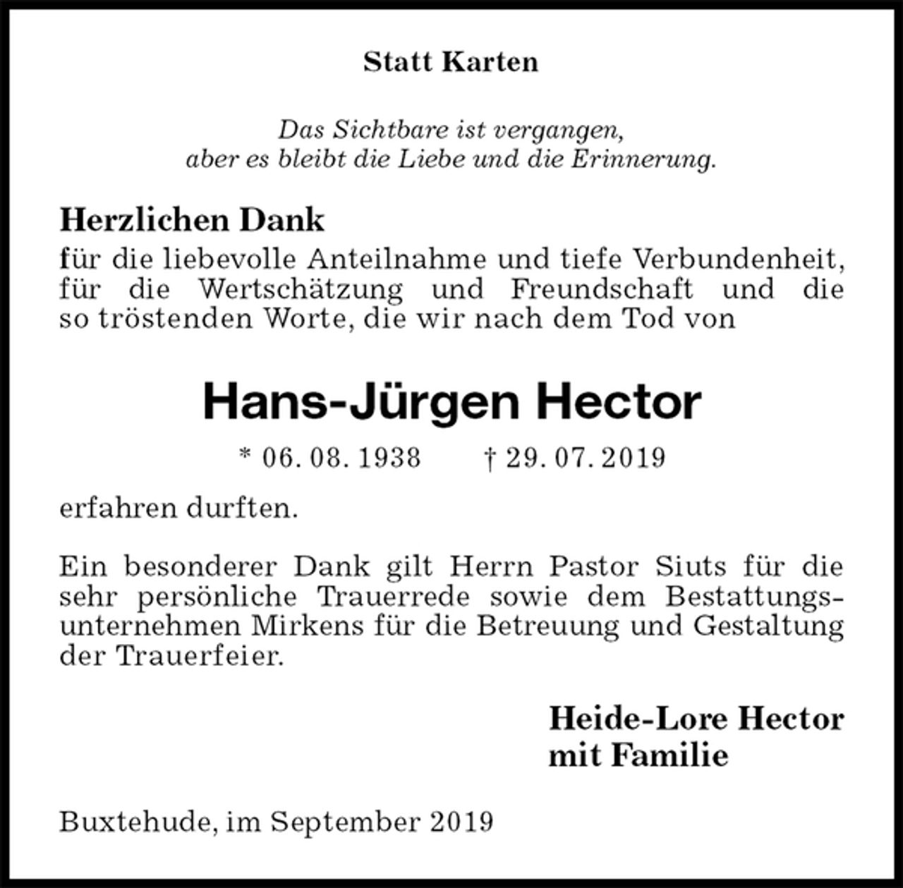 <p>Statt Karten<br />Das Sichtbare ist vergangen,<br />aber es bleibt die Liebe und die Erinnerung.<br />Herzlichen Dank<br />für die liebevolle Anteilnahme und tiefe Verbundenheit, für die Wertschätzung und Freundschaft und die<br />so tröstenden Worte, die wir nach dem Tod von<br />Hans-Jürgen Hector<br />* 06. 08. 1938 † 29. 07. 2019<br />erfahren durften.<br />Ein besonderer Dank gilt Herrn Pastor Siuts für die sehr persönliche Trauerrede sowie dem Bestattungs-<br />unternehmen Mirkens für die Betreuung und Gestaltung<br />der Trauerfeier.<br />Heide-Lore Hector<br />mit Familie<br />Buxtehude, im September 2019</p>