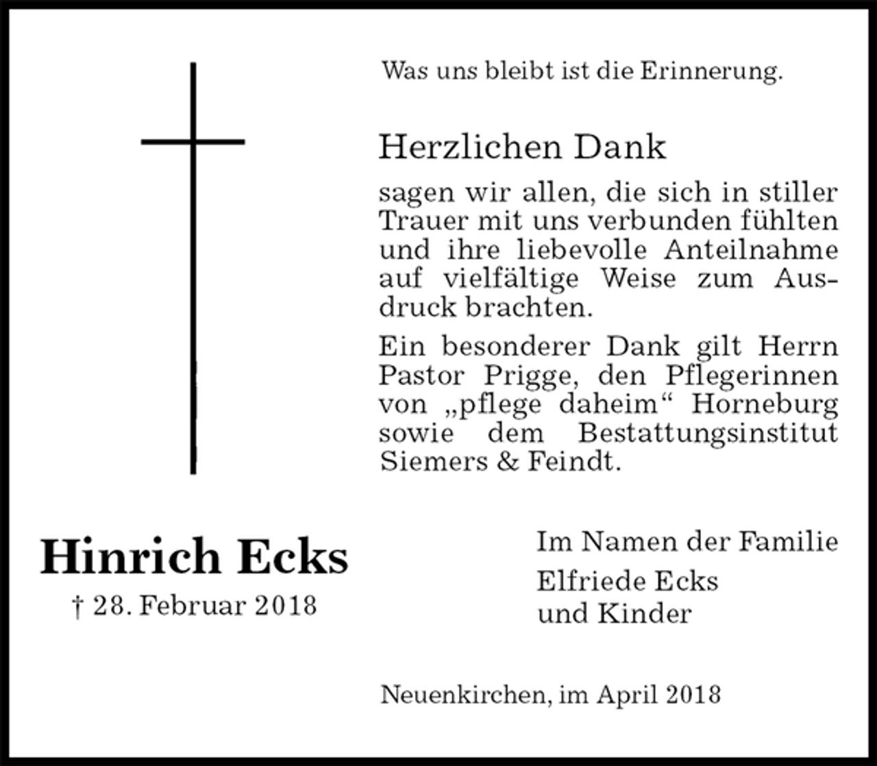 <p>Was uns bleibt ist die Erinnerung.<br />Herzlichen Dank<br />sagen wir allen, die sich in stiller Trauer mit uns verbunden fühlten und ihre liebevolle Anteilnahme auf vielfältige Weise zum Ausdruck brachten.<br />Ein besonderer Dank gilt Herrn Pastor Prigge, den Pflegerinnen von „pflege daheim“ Horneburg sowie dem Bestattungsinstitut Siemers &amp; Feindt.<br />Im Namen der Familie<br />Elfriede Ecks<br />und Kinder<br />Neuenkirchen, im April 2018</p><p>Hinrich Ecks<br />† 28. Februar 2018</p>