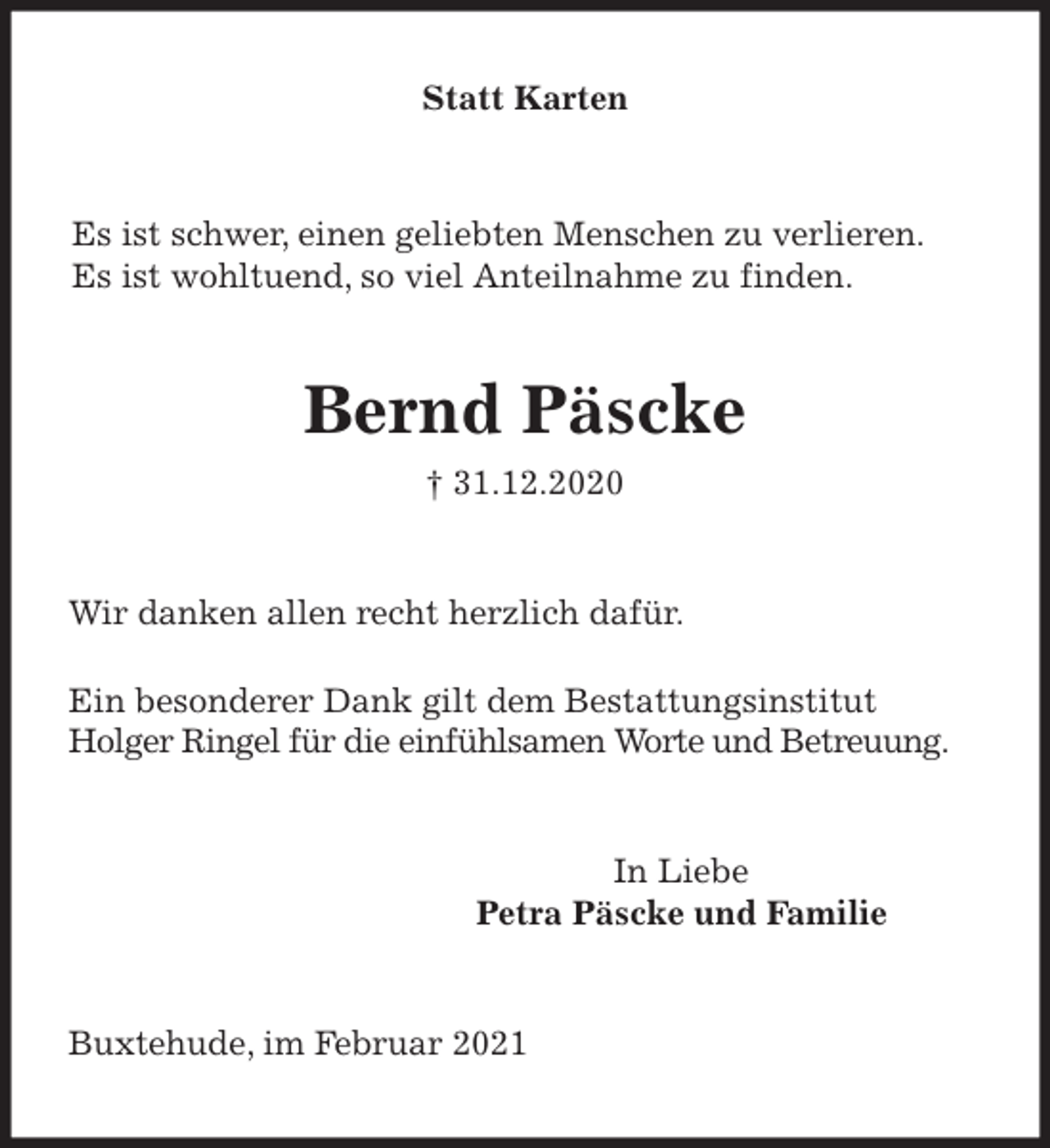 <p>Statt Karten<br />Es ist schwer, einen geliebten Menschen zu verlieren.<br />Es ist wohltuend, so viel Anteilnahme zu finden.<br />Bernd Päscke<br />† 31.12.2020<br />Wir danken allen recht herzlich dafür.</p>
<p>Ein besonderer Dank gilt dem Bestattungsinstitut<br />Holger Ringel für die einfühlsamen Worte und Betreuung.<br />In Liebe<br />Petra Päscke und Familie<br />Buxtehude, im Februar 2021</p>