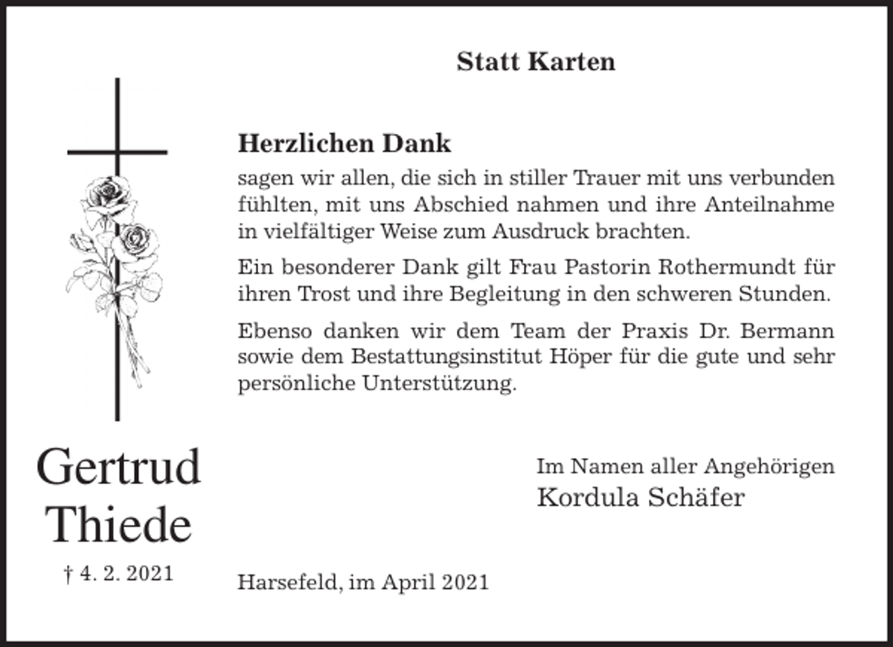<p>Statt Karten<br />Herzlichen Dank<br />sagen wir allen, die sich in stiller Trauer mit uns verbunden<br />fühlten, mit uns Abschied nahmen und ihre Anteilnahme<br />in vielfältiger Weise zum Ausdruck brachten.<br />Ein besonderer Dank gilt Frau Pastorin Rothermundt für<br />ihren Trost und ihre Begleitung in den schweren Stunden.<br />Ebenso danken wir dem Team der Praxis Dr. Bermann<br />sowie dem Bestattungsinstitut Höper für die gute und sehr<br />persönliche Unterstützung.<br />Im Namen aller Angehörigen<br />Kordula Schäfer<br />Harsefeld, im April 2021<br />Gertrud<br />Thiede<br />† 4. 2. 2021</p>