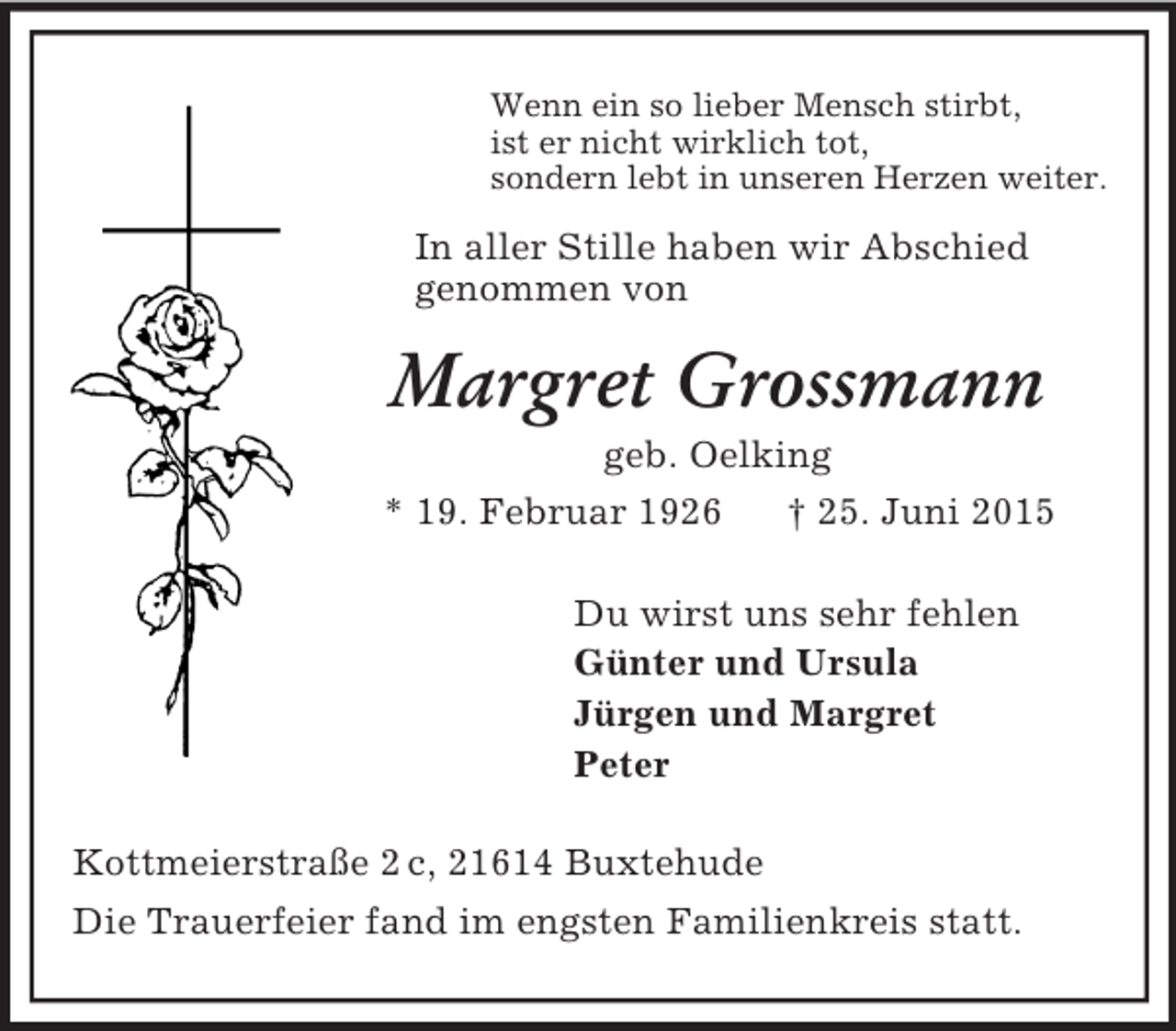 <p>Wenn ein so lieber Mensch stirbt,<br />ist er nicht wirklich tot,<br />sondern lebt in unseren Herzen weiter.<br />In aller Stille haben wir Abschied<br />genommen von<br />Margret Grossmann<br />geb. Oelking<br />* 19. Februar 1926 † 25. Juni 2015<br />Du wirst uns sehr fehlen<br />Günter und Ursula<br />Jürgen und Margret<br />Peter<br />Kottmeierstraße 2 c, 21614 Buxtehude<br />Die Trauerfeier fand im engsten Familienkreis statt.</p>