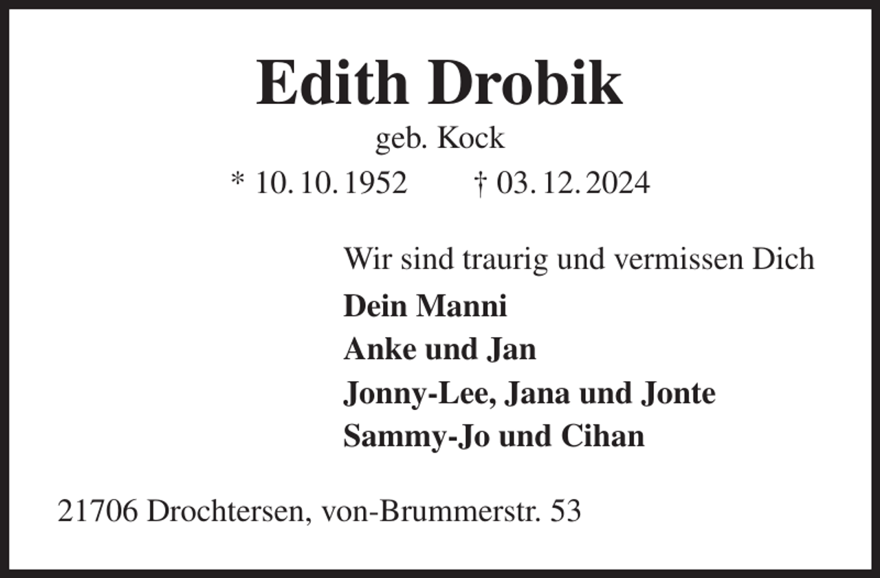 <p>Edith Drobik<br />geb. Kock<br />* 10. 10. 1952 † 03. 12. 2024<br />Wir sind traurig und vermissen Dich<br />Dein Manni<br />Anke und Jan<br />Jonny-Lee, Jana und Jonte<br />Sammy-Jo und Cihan<br />21706 Drochtersen, von-Brummerstr. 53</p>