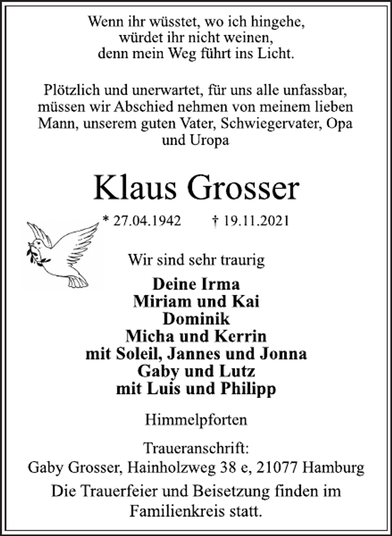 <p>Wenn ihr wüsstet, wo ich hingehe,<br />würdet ihr nicht weinen,<br />denn mein Weg führt ins Licht.<br />Plötzlich und unerwartet, für uns alle unfassbar,<br />müssen wir Abschied nehmen von meinem lieben<br />Mann, unserem guten Vater, Schwiegervater, Opa<br />und Uropa<br />Klaus Grosser<br />* 27.04.1942 † 19.11.2021<br />Wir sind sehr traurig<br />Deine Irma<br />Miriam und Kai<br />Dominik<br />Micha und Kerrin<br />mit Soleil, Jannes und Jonna<br />Gaby und Lutz<br />mit Luis und Philipp<br />Himmelpforten<br />Traueranschrift:<br />Gaby Grosser, Hainholzweg 38 e, 21077 Hamburg<br />Die Trauerfeier und Beisetzung finden im<br />Familienkreis statt.</p>