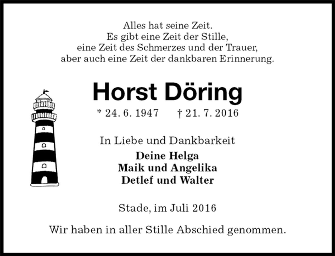 <p>Alles hat seine Zeit.<br />Es gibt eine Zeit der Stille,<br />eine Zeit des Schmerzes und der Trauer,<br />aber auch eine Zeit der dankbaren Erinnerung.<br />Horst Döring<br />* 24. 6. 1947 † 21. 7. 2016<br />In Liebe und Dankbarkeit<br />Deine Helga<br />Maik und Angelika<br />Detlef und Walter<br />Stade, im Juli 2016</p>
<p>Wir haben in aller Stille Abschied genommen.</p>