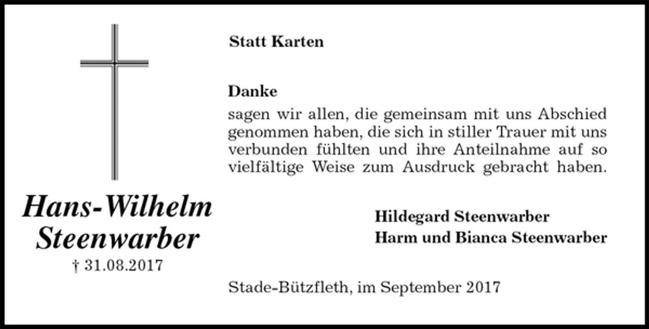<p>Statt Karten<br />Danke<br />sagen wir allen, die gemeinsam mit uns Abschied<br />genommen haben, die sich in stiller Trauer mit uns<br />verbunden fühlten und ihre Anteilnahme auf so<br />vielfältige Weise zum Ausdruck gebracht haben.<br />Hildegard Steenwarber<br />Harm und Bianca Steenwarber<br />Stade-Bützfleth, im September 2017<br />Hans-Wilhelm<br />Steenwarber<br />† 31.08.2017</p>