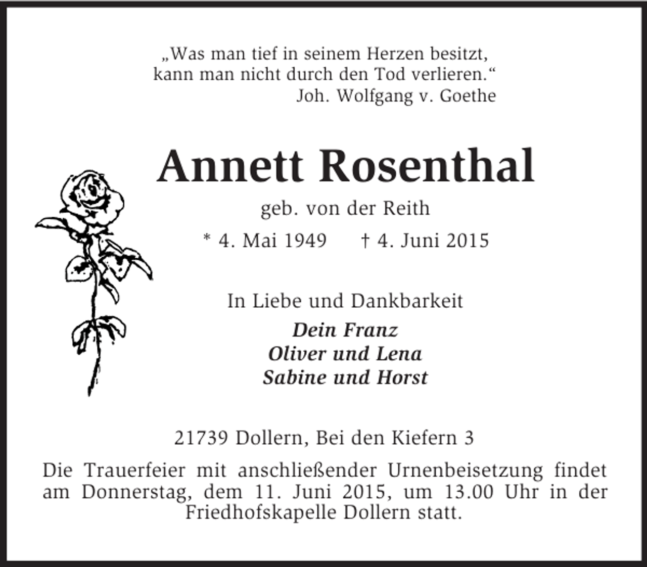 <p>„Was man tief in seinem Herzen besitzt,<br />kann man nicht durch den Tod verlieren.“<br />Joh. Wolfgang v. Goethe<br />Annett Rosenthal<br />geb. von der Reith<br />* 4. Mai 1949 † 4. Juni 2015<br />In Liebe und Dankbarkeit<br />Dein Franz<br />Oliver und Lena<br />Sabine und Horst<br />21739 Dollern, Bei den Kiefern 3<br />Die Trauerfeier mit anschließender Urnenbeisetzung findet am Donnerstag, dem 11. Juni 2015, um 13.00 Uhr in der Friedhofskapelle Dollern statt.</p>