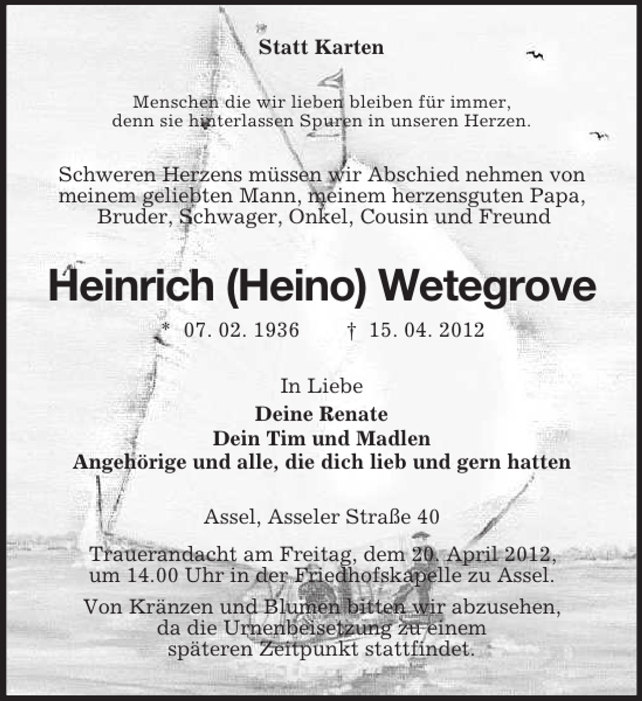 <p>Statt Karten<br />Menschen die wir lieben bleiben für immer,<br />denn sie hinterlassen Spuren in unseren Herzen.</p>
<p>Schweren Herzens müssen wir Abschied nehmen von<br />meinem geliebten Mann, meinem herzensguten Papa,<br />Bruder, Schwager, Onkel, Cousin und Freund</p>
<p>Heinrich (Heino) Wetegrove<br />* 07. 02. 1936</p>
<p>† 15. 04. 2012</p>
<p>In Liebe<br />Deine Renate<br />Dein Tim und Madlen<br />Angehörige und alle, die dich lieb und gern hatten<br />Assel, Asseler Straße 40<br />Trauerandacht am Freitag, dem 20. April 2012,<br />um 14.00 Uhr in der Friedhofskapelle zu Assel.<br />Von Kränzen und Blumen bitten wir abzusehen,<br />da die Urnenbeisetzung zu einem<br />späteren Zeitpunkt stattfindet.</p>