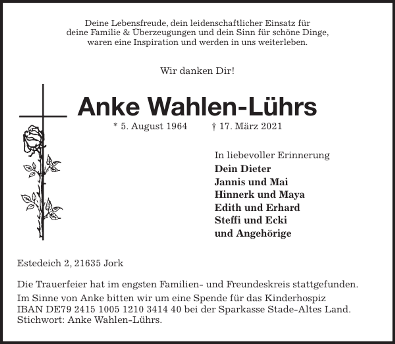 <p>Deine Lebensfreude, dein leidenschaftlicher Einsatz für<br />deine Familie &amp; Überzeugungen und dein Sinn für schöne Dinge,<br />waren eine Inspiration und werden in uns weiterleben.<br />Wir danken Dir!<br />Anke Wahlen-Lührs<br />* 5. August 1964 † 17. März 2021<br />In liebevoller Erinnerung<br />Dein Dieter<br />Jannis und Mai<br />Hinnerk und Maya<br />Edith und Erhard<br />Steffi und Ecki<br />und Angehörige<br />Estedeich 2, 21635 Jork</p>
<p>Die Trauerfeier hat im engsten Familien- und Freundeskreis stattgefunden.<br />Im Sinne von Anke bitten wir um eine Spende für das Kinderhospiz<br />IBAN DE79 2415 1005 1210 3414 40 bei der Sparkasse Stade-Altes Land. Stichwort: Anke Wahlen-Lührs.</p>