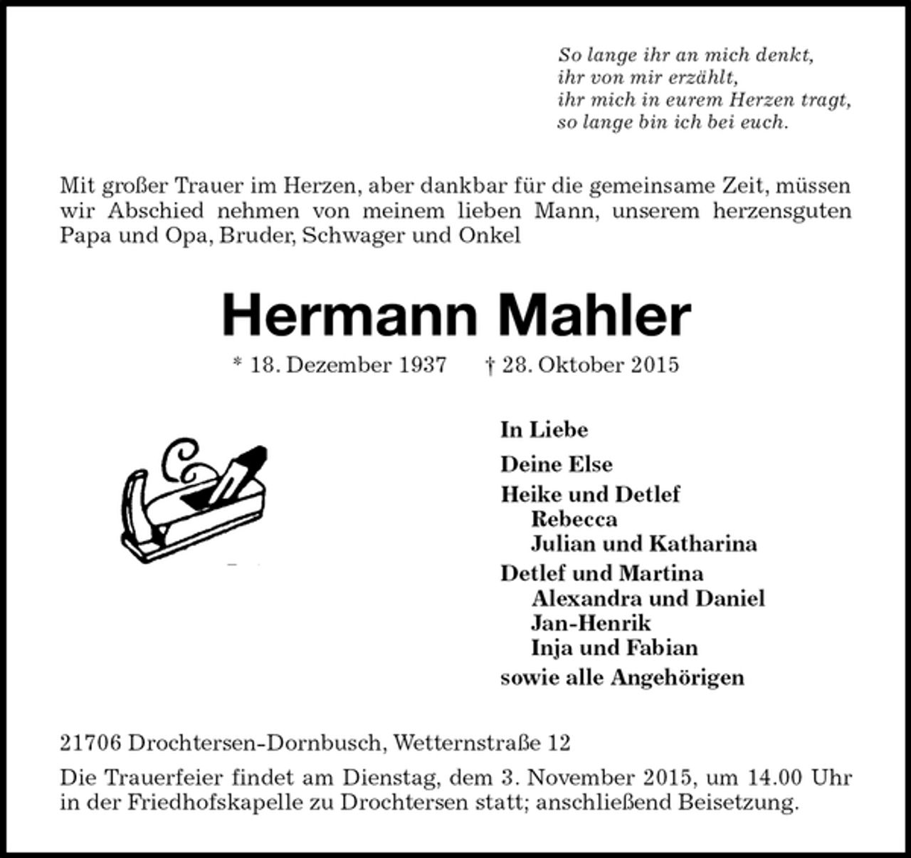 <p>So lange ihr an mich denkt,<br />ihr von mir erzählt,<br />ihr mich in eurem Herzen tragt,<br />so lange bin ich bei euch.<br />Mit großer Trauer im Herzen, aber dankbar für die gemeinsame Zeit, müssen wir Abschied nehmen von meinem lieben Mann, unserem herzensguten<br />Papa und Opa, Bruder, Schwager und Onkel<br />Hermann Mahler<br />* 18. Dezember 1937 † 28. Oktober 2015<br />In Liebe<br />Deine Else<br />Heike und Detlef<br />Rebecca<br />Julian und Katharina<br />Detlef und Martina<br />Alexandra und Daniel<br />Jan-Henrik<br />Inja und Fabian<br />sowie alle Angehörigen<br />21706 Drochtersen-Dornbusch, Wetternstraße 12<br />Die Trauerfeier findet am Dienstag, dem 3. November 2015, um 14.00 Uhr in der Friedhofskapelle zu Drochtersen statt; anschließend Beisetzung.</p>