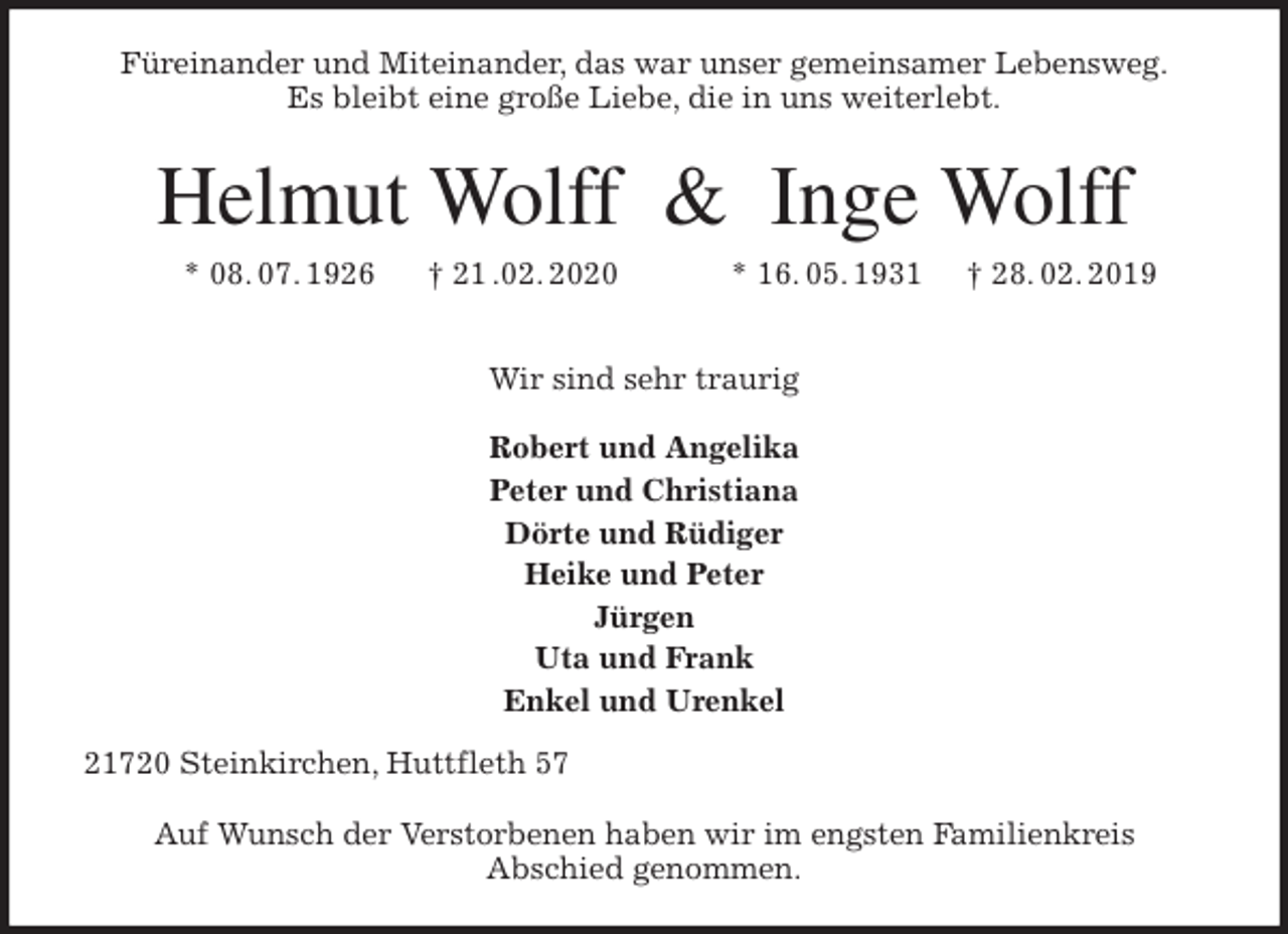 <p>Füreinander und Miteinander, das war unser gemeinsamer Lebensweg.<br />Es bleibt eine große Liebe, die in uns weiterlebt.<br />Helmut Wolff &amp; Inge Wolff<br />* 08. 07. 1926 † 21 .02. 2020 * 16. 05. 1931 † 28. 02. 2019</p>
<p>Wir sind sehr traurig</p>
<p>Robert und Angelika<br />Peter und Christiana<br />Dörte und Rüdiger<br />Heike und Peter<br />Jürgen<br />Uta und Frank<br />Enkel und Urenkel<br />21720 Steinkirchen, Huttfleth 57</p>
<p>Auf Wunsch der Verstorbenen haben wir im engsten Familienkreis<br />Abschied genommen.</p>