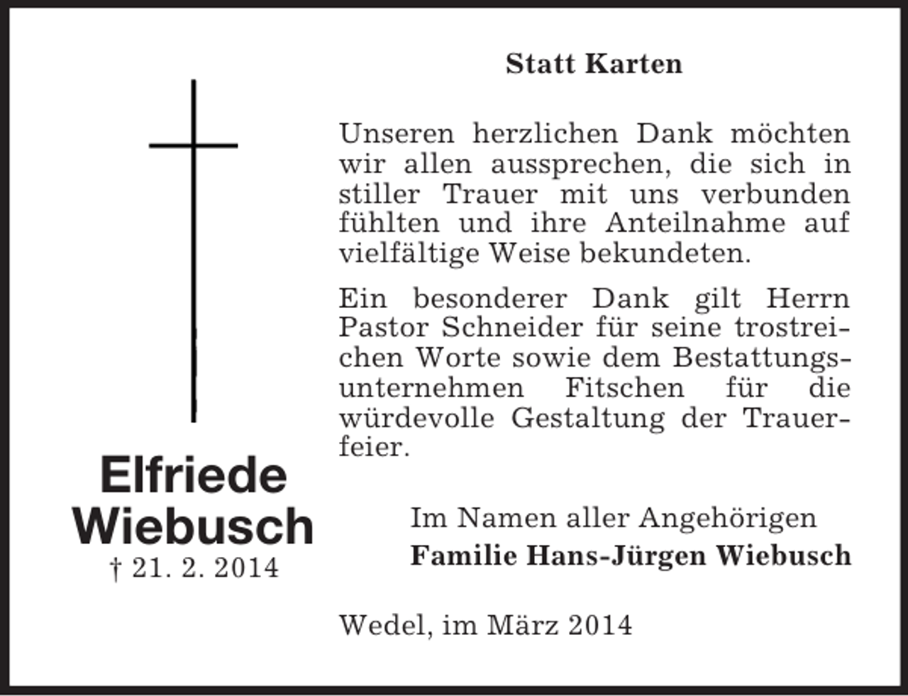 <p>Elfriede<br />Wiebusch<br />† 21. 2. 2014<br />Statt Karten<br />Unseren herzlichen Dank möchten wir allen aussprechen, die sich in stiller Trauer mit uns verbunden fühlten und ihre Anteilnahme auf vielfältige Weise bekundeten.<br />Ein besonderer Dank gilt Herrn Pastor Schneider für seine trostreichen Worte sowie dem Bestattungsunternehmen Fitschen für die<br />würdevolle Gestaltung der Trauerfeier.<br />Im Namen aller Angehörigen<br />Familie Hans-Jürgen Wiebusch<br />Wedel, im März 2014</p>