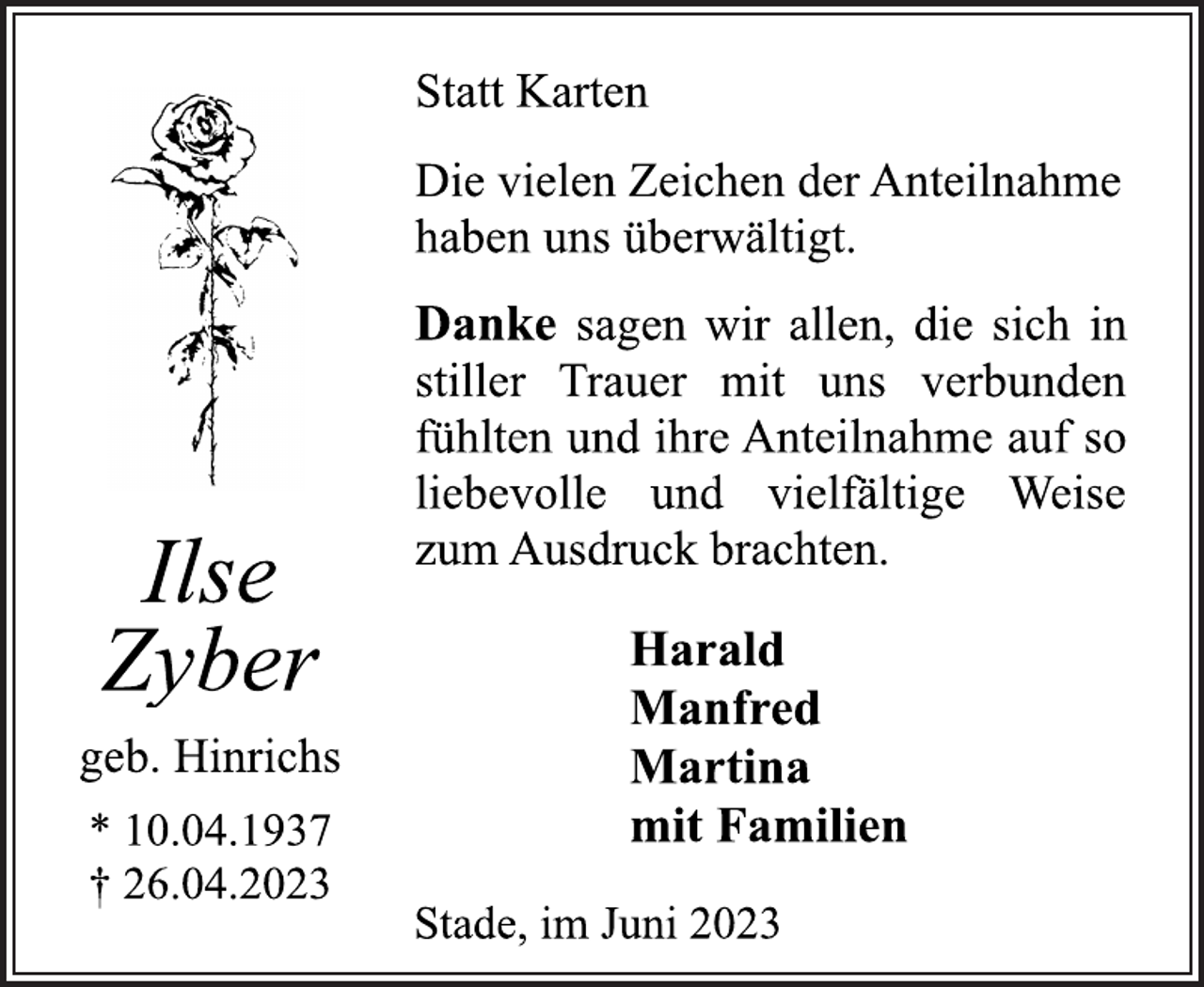 <p>Statt Karten<br />Die vielen Zeichen der Anteilnahme<br />haben uns überwältigt.<br />Danke sagen wir allen, die sich in<br />stiller Trauer mit uns verbunden<br />fühlten und ihre Anteilnahme auf so<br />liebevolle und vielfältige Weise<br />zum Ausdruck brachten.<br />Ilse<br />Zyber<br />geb. Hinrichs<br />* 10.04.1937<br />† 26.04.2023<br />Harald<br />Manfred<br />Martina<br />mit Familien<br />Stade, im Juni 2023</p>