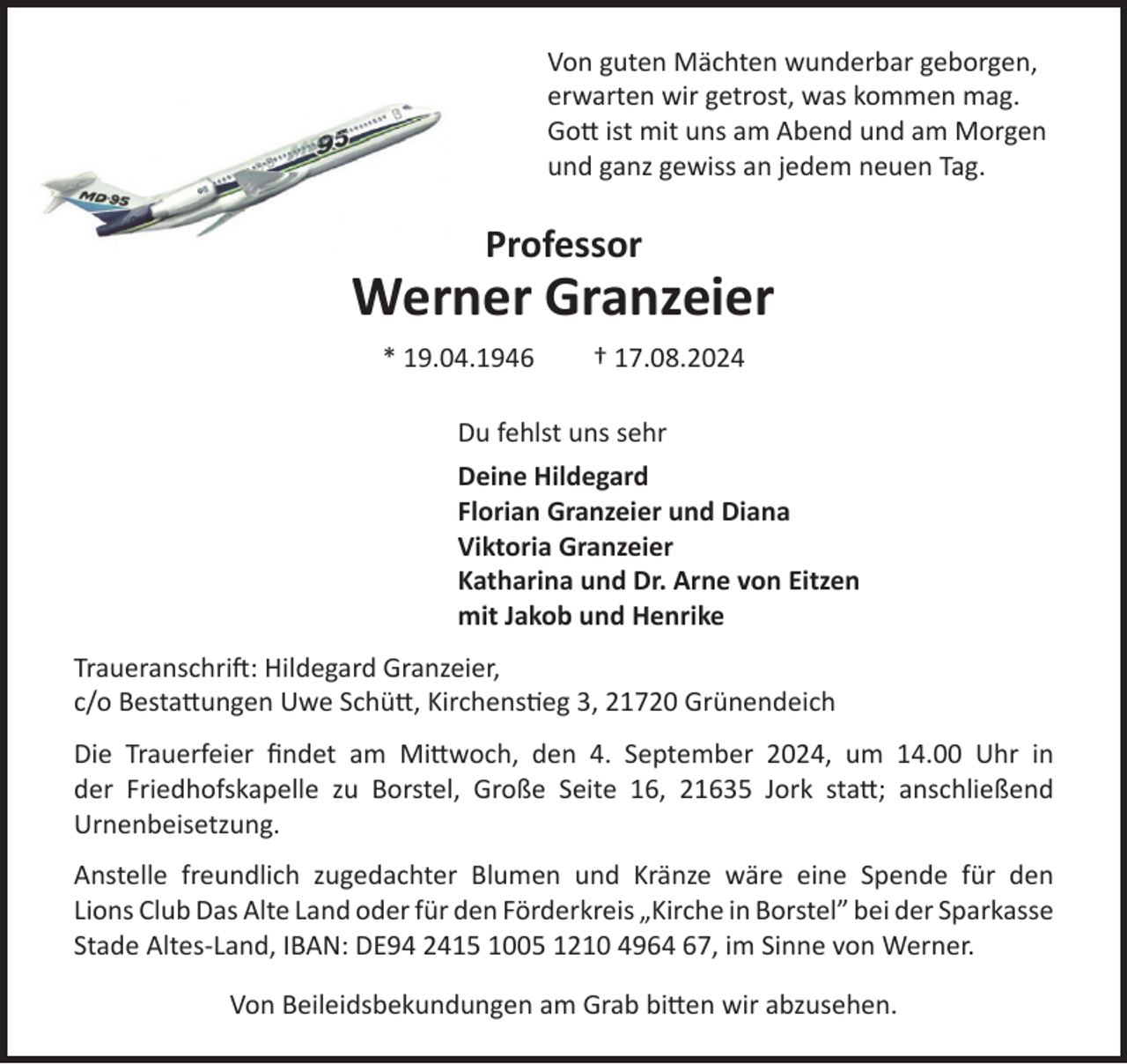 <p>Von guten Mächten wunderbar geborgen,<br />erwarten wir getrost, was kommen mag.<br />Gott ist mit uns am Abend und am Morgen<br />und ganz gewiss an jedem neuen Tag.<br />Professor<br />Werner Granzeier<br />* 19.04.1946 † 17.08.2024<br />Du fehlst uns sehr</p><p>Deine Hildegard<br />Florian Granzeier und Diana<br />Viktoria Granzeier<br />Katharina und Dr. Arne von Eitzen<br />mit Jakob und Henrike<br />Traueranschrift: Hildegard Granzeier,<br />c/o Bestattungen Uwe Schütt, Kirchenstieg 3, 21720 Grünendeich</p><p>Die Trauerfeier findet am Mittwoch, den 4. September 2024, um 14.00 Uhr in<br />der Friedhofskapelle zu Borstel, Große Seite 16, 21635 Jork statt; anschließend<br />Urnenbeisetzung.</p><p>Anstelle freundlich zugedachter Blumen und Kränze wäre eine Spende für den<br />Lions Club Das Alte Land oder für den Förderkreis „Kirche in Borstel” bei der<br />Sparkasse Stade Altes-Land, IBAN: DE94 2415 1005 1210 4964 67, im Sinne<br />von Werner.</p><p>Von Beileidsbekundungen am Grab bitten wir abzusehen.</p>