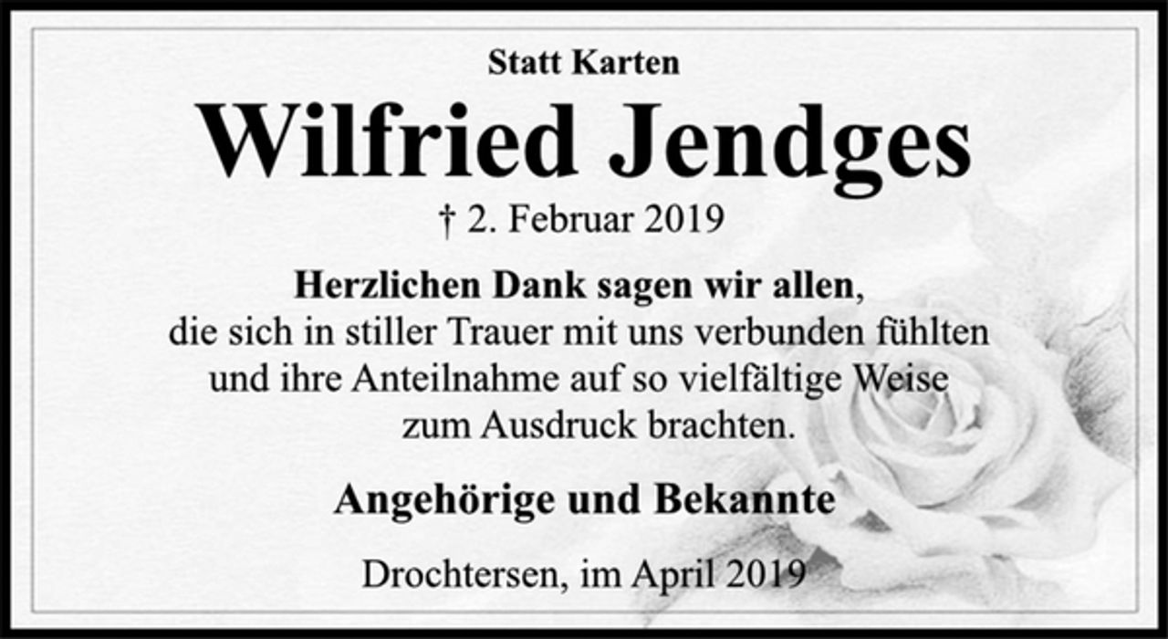 <p>Statt Karten<br />Wilfried Jendges<br />† 2. Februar 2019<br />Herzlichen Dank sagen wir allen,<br />die sich in stiller Trauer mit uns verbunden fühlten<br />und ihre Anteilnahme auf so vielfältige Weise<br />zum Ausdruck brachten.<br />Angehörige und Bekannte<br />Drochtersen, im April 2019</p>