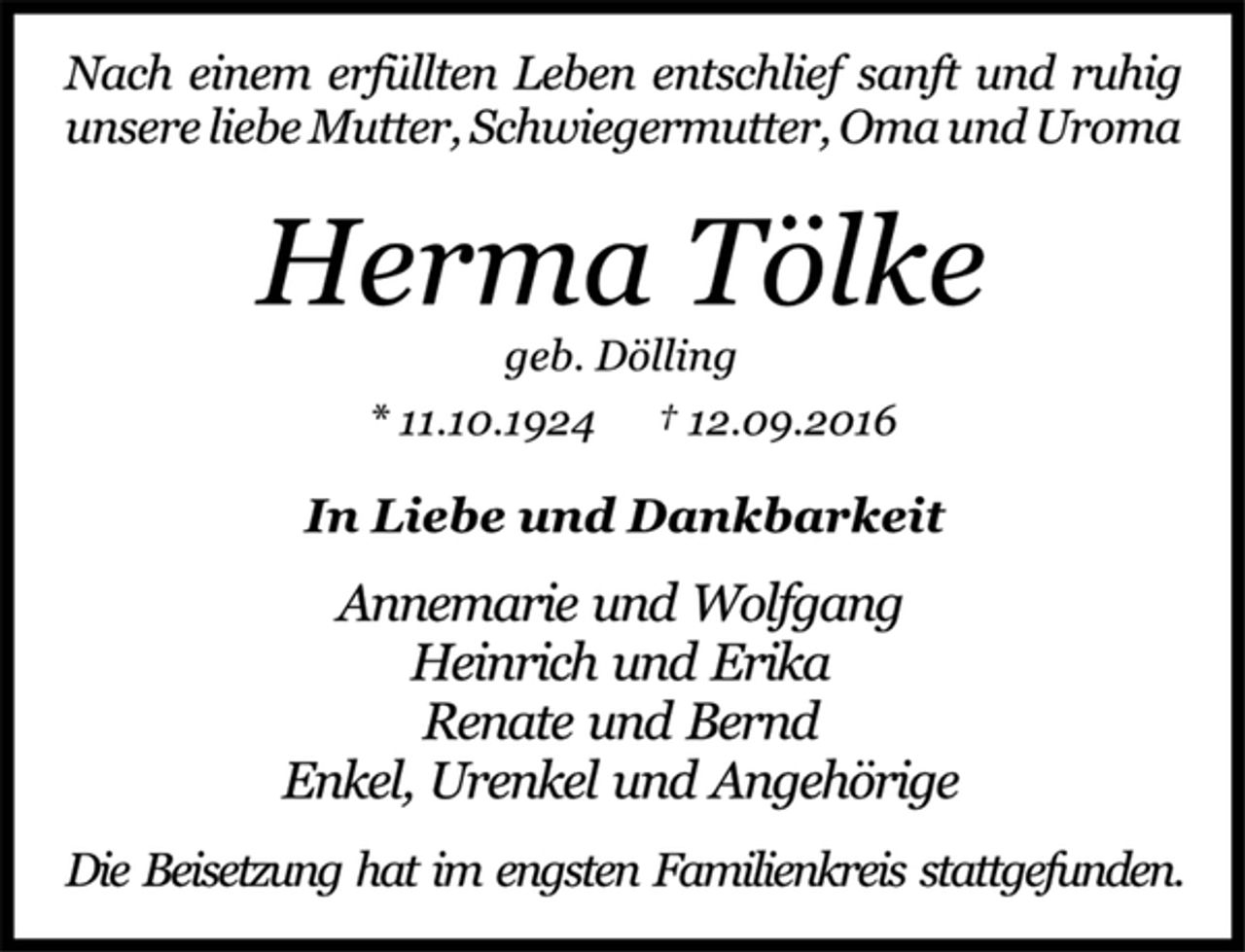 <p>Nach einem erfüllten Leben entschlief sanft und ruhig<br />unsere liebe Mutter, Schwiegermutter, Oma und Uroma<br />Herma Tölke<br />geb. Dölling<br />* 11.10.1924 † 12.09.2016<br />In Liebe und Dankbarkeit<br />Annemarie und Wolfgang<br />Heinrich und Erika<br />Renate und Bernd<br />Enkel, Urenkel und Angehörige<br />Die Beisetzung hat im engsten Familienkreis stattgefunden.</p>