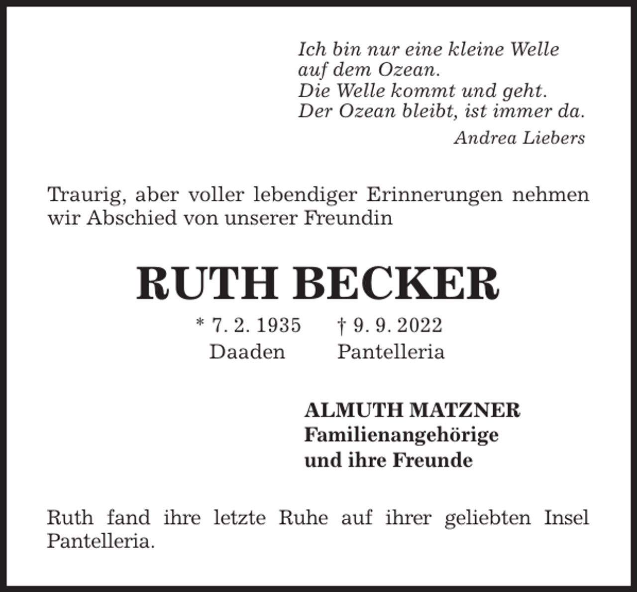 <p>Ich bin nur eine kleine Welle<br />auf dem Ozean.<br />Die Welle kommt und geht.<br />Der Ozean bleibt, ist immer da.<br />Andrea Liebers<br />Traurig, aber voller lebendiger Erinnerungen nehmen wir Abschied von unserer Freundin<br />RUTH BECKER<br />* 7. 2. 1935 † 9. 9. 2022<br />Daaden Pantelleria<br />ALMUTH MATZNER<br />Familienangehörige<br />und ihre Freunde<br />Ruth fand ihre letzte Ruhe auf ihrer geliebten Insel<br />Pantelleria.</p>