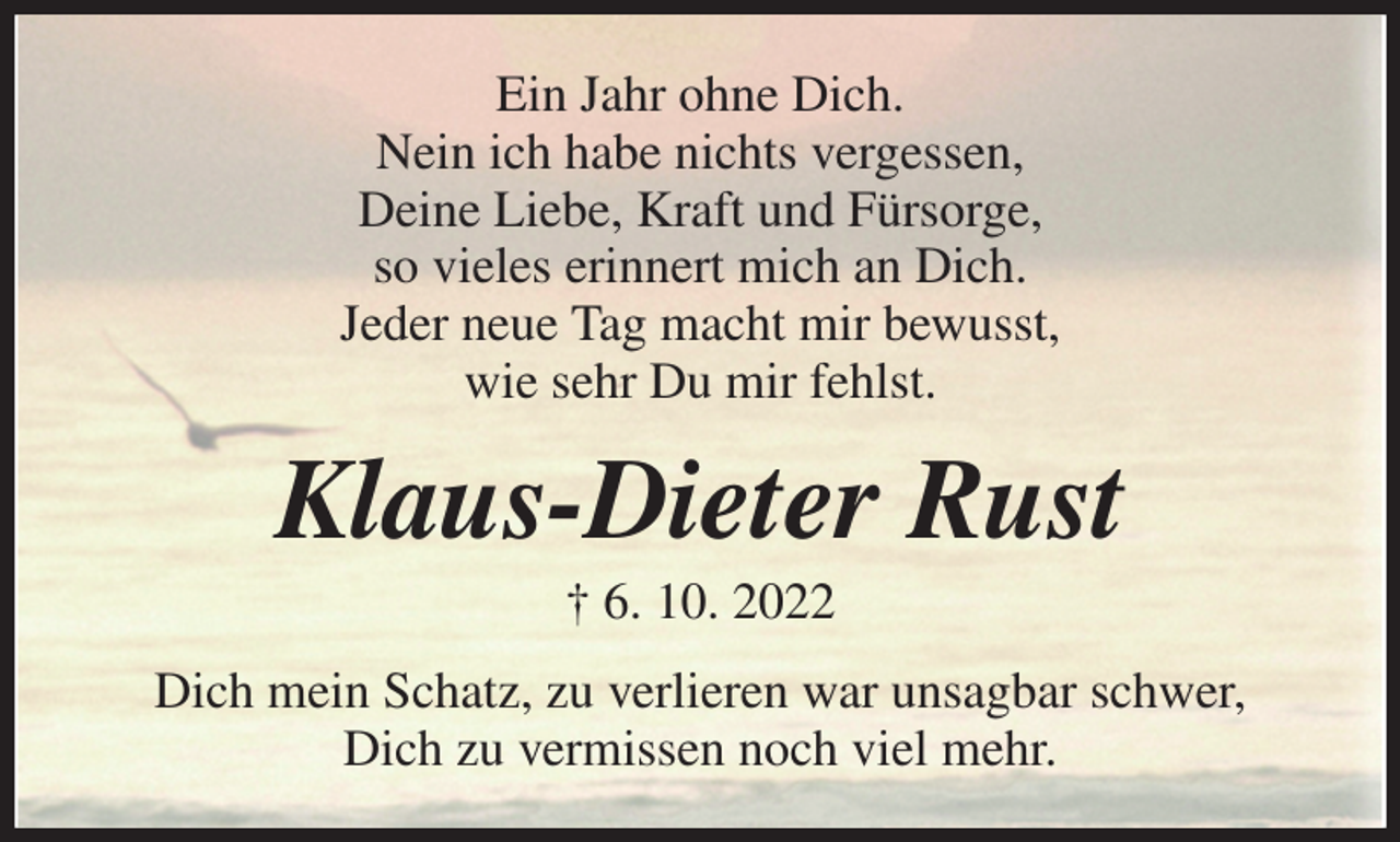 <p>Ein Jahr ohne Dich.<br />Nein ich habe nichts vergessen,<br />Deine Liebe, Kraft und Fürsorge,<br />so vieles erinnert mich an Dich.<br />Jeder neue Tag macht mir bewusst,<br />wie sehr Du mir fehlst.<br />Klaus-Dieter Rust<br />† 6. 10. 2022<br />Dich mein Schatz, zu verlieren war unsagbar schwer,<br />Dich zu vermissen noch viel mehr.</p>