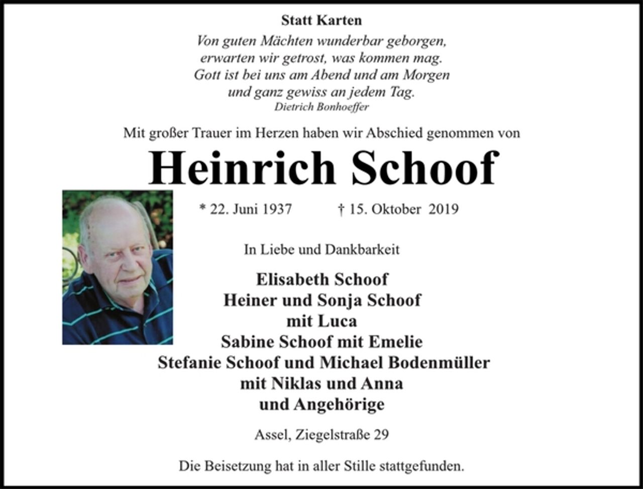 <p>Statt Karten<br />Von guten Mächten wunderbar geborgen,<br />erwarten wir getrost, was kommen mag.<br />Gott ist bei uns am Abend und am Morgen<br />und ganz gewiss an jedem Tag.<br />Dietrich Bonhoeffer<br />Mit großer Trauer im Herzen haben wir Abschied genommen von<br />Heinrich Schoof<br />* 22. Juni 1937 † 15. Oktober 2019<br />In Liebe und Dankbarkeit<br />Elisabeth Schoof<br />Heiner und Sonja Schoof<br />mit Luca<br />Sabine Schoof mit Emelie<br />Stefanie Schoof und Michael Bodenmüller<br />mit Niklas und Anna<br />und Angehörige<br />Assel, Ziegelstraße 29<br />Die Beisetzung hat in aller Stille stattgefunden.</p>