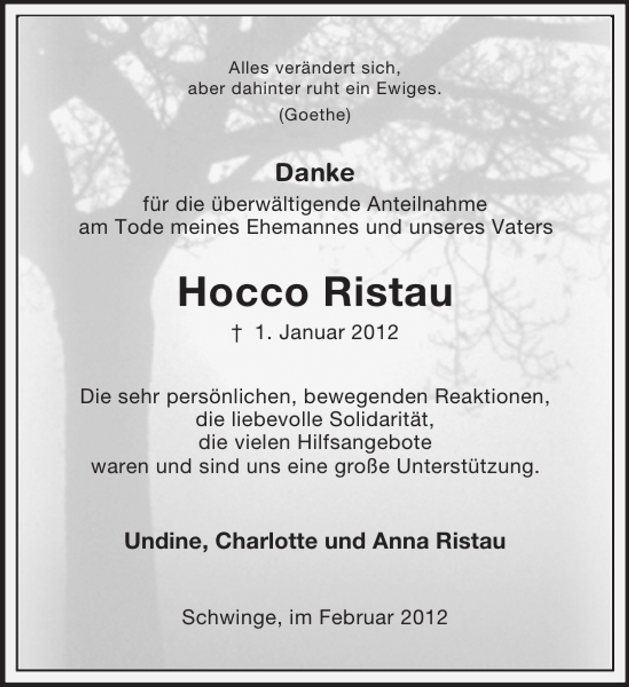 <p>Alles verändert sich,<br />aber dahinter ruht ein Ewiges.<br />(Goethe)</p><p>Danke<br />für die überwältigende Anteilnahme<br />am Tode meines Ehemannes und unseres Vaters</p><p>Hocco Ristau<br />† 1. Januar 2012<br />Die sehr persönlichen, bewegenden Reaktionen,<br />die liebevolle Solidarität,<br />die vielen Hilfsangebote<br />waren und sind uns eine große Unterstützung.</p><p>Undine, Charlotte und Anna Ristau<br />Schwinge, im Februar 2012</p>