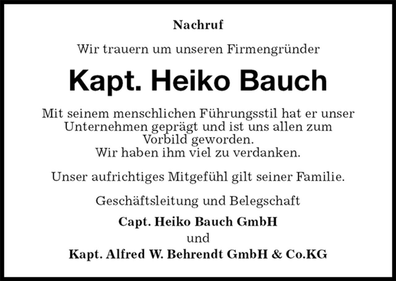 <p>Nachruf<br />Wir trauern um unseren Firmengründer<br />Kapt. Heiko Bauch<br />Mit seinem menschlichen Führungsstil hat er unser<br />Unternehmen geprägt und ist uns allen zum<br />Vorbild geworden.<br />Wir haben ihm viel zu verdanken.<br />Unser aufrichtiges Mitgefühl gilt seiner Familie.<br />Geschäftsleitung und Belegschaft<br />Capt. Heiko Bauch GmbH<br />und<br />Kapt. Alfred W. Behrendt GmbH &amp; Co.KG</p>
