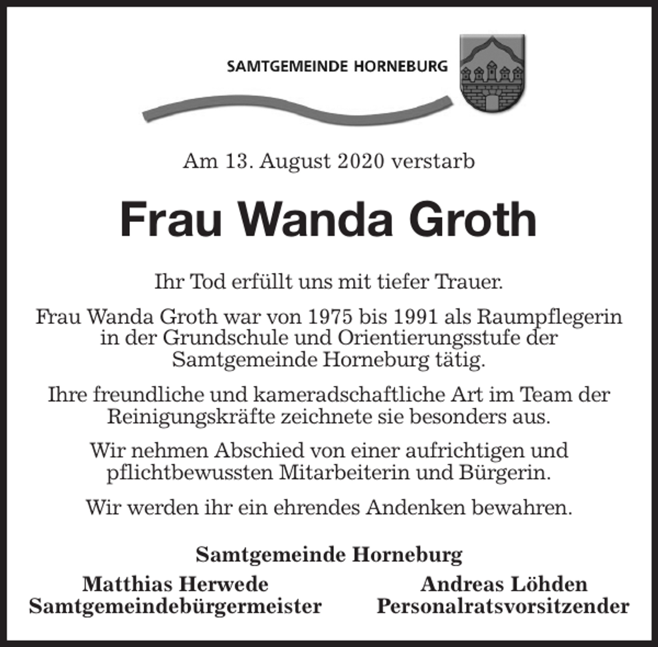 <p>Am 13. August 2020 verstarb<br />Frau Wanda Groth<br />Ihr Tod erfüllt uns mit tiefer Trauer.<br />Frau Wanda Groth war von 1975 bis 1991 als Raumpflegerin in der Grundschule und Orientierungsstufe der<br />Samtgemeinde Horneburg tätig.<br />Ihre freundliche und kameradschaftliche Art im Team der Reinigungskräfte zeichnete sie besonders aus.<br />Wir nehmen Abschied von einer aufrichtigen und<br />pflichtbewussten Mitarbeiterin und Bürgerin.<br />Wir werden ihr ein ehrendes Andenken bewahren.<br />Samtgemeinde Horneburg<br />Matthias Herwede Andreas Löhden<br />Samtgemeindebürgermeister Personalratsvorsitzender</p>