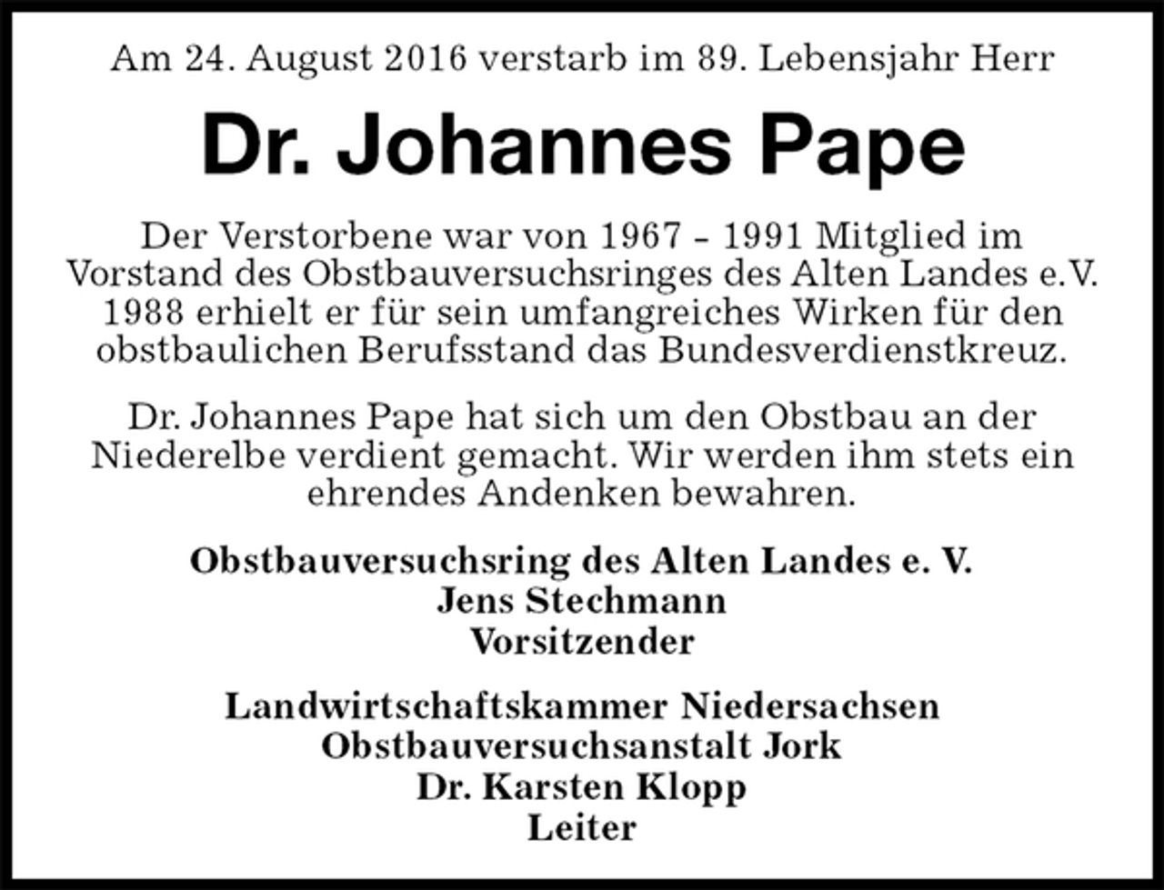 <p>Am 24. August 2016 verstarb im 89. Lebensjahr Herr<br />Dr. Johannes Pape<br />Obstbauversuchsring des Alten Landes e. V.<br />Jens Stechmann<br />Vorsitzender<br />Landwirtschaftskammer Niedersachsen<br />Obstbauversuchsanstalt Jork<br />Dr. Karsten Klopp<br />Leiter<br />Der Verstorbene war von 1967 - 1991 Mitglied im<br />Vorstand des Obstbauversuchsringes des Alten Landes e.V.<br />1988 erhielt er für sein umfangreiches Wirken für den obstbaulichen Berufsstand das Bundesverdienstkreuz.<br />Dr. Johannes Pape hat sich um den Obstbau an der<br />Niederelbe verdient gemacht. Wir werden ihm stets ein ehrendes Andenken bewahren.</p>