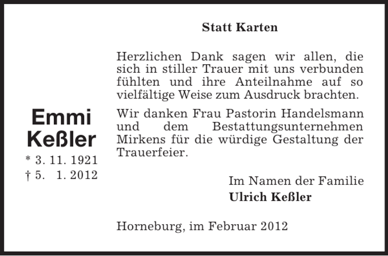 <p>Statt Karten</p><p>Emmi<br />Keßler<br />* 3. 11. 1921<br />† 5. 1. 2012</p><p>Herzlichen Dank sagen wir allen, die<br />sich in stiller Trauer mit uns verbunden<br />fühlten und ihre Anteilnahme auf so<br />vielfältige Weise zum Ausdruck brachten.<br />Wir danken Frau Pastorin Handelsmann<br />und<br />dem<br />Bestattungsunternehmen<br />Mirkens für die würdige Gestaltung der<br />Trauerfeier.<br />Im Namen der Familie<br />Ulrich Keßler<br />Horneburg, im Februar 2012</p>