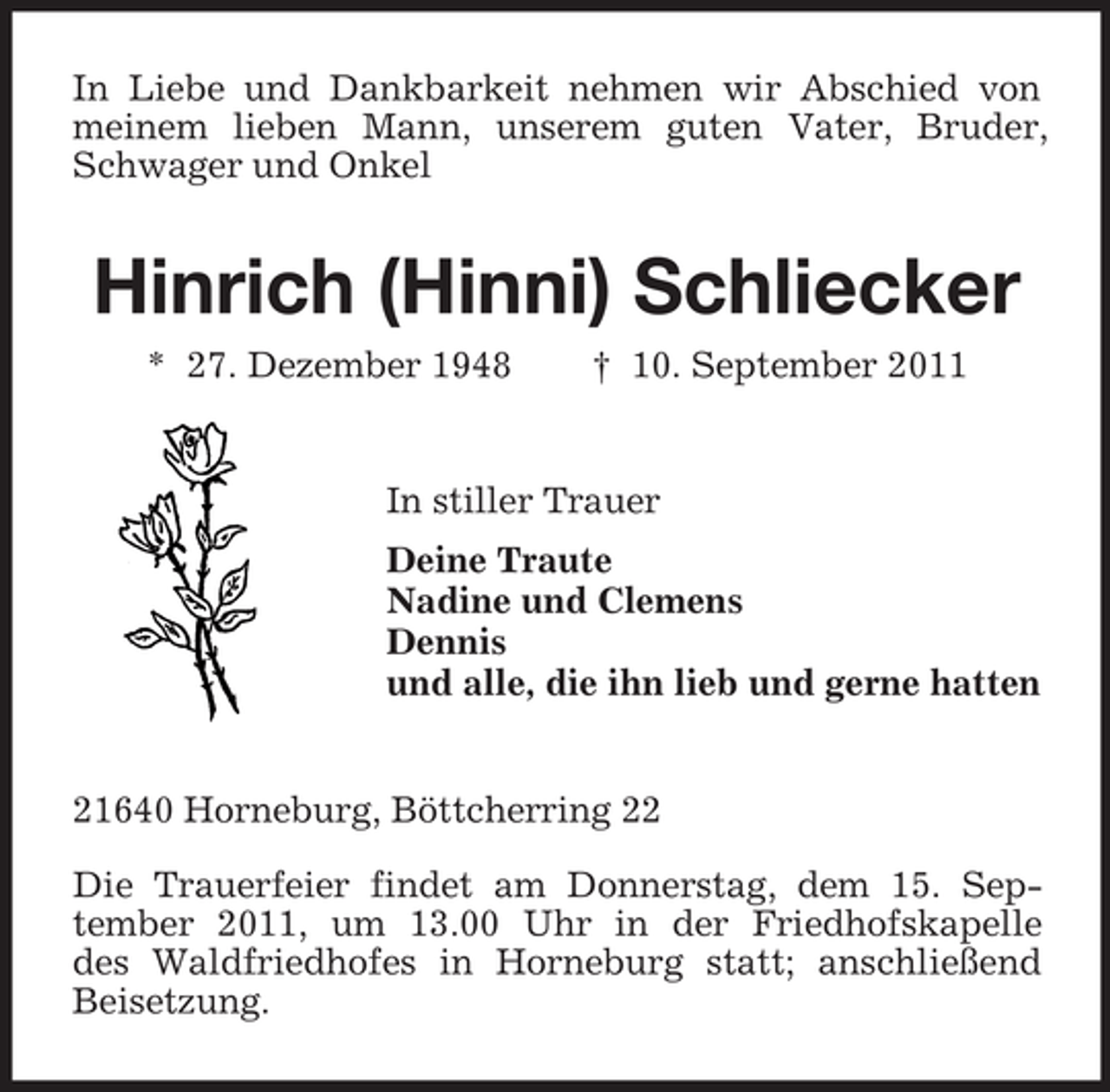 <p>In Liebe und Dankbarkeit nehmen wir Abschied von<br />meinem lieben Mann, unserem guten Vater, Bruder,<br />Schwager und Onkel</p><p>Hinrich (Hinni) Schliecker<br />* 27. Dezember 1948</p><p>† 10. September 2011</p><p>In stiller Trauer<br />Deine Traute<br />Nadine und Clemens<br />Dennis<br />und alle, die ihn lieb und gerne hatten</p><p>21640 Horneburg, Böttcherring 22<br />Die Trauerfeier findet am Donnerstag, dem 15. September 2011, um 13.00 Uhr in der Friedhofskapelle<br />des Waldfriedhofes in Horneburg statt; anschließend<br />Beisetzung.</p>
