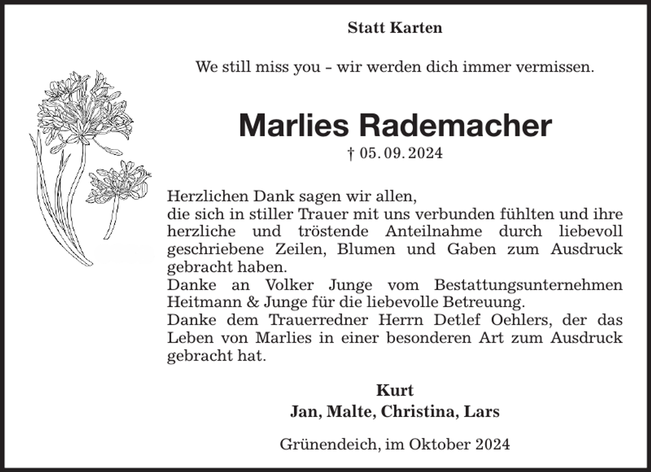 <p>Statt Karten</p><p>We still miss you - wir werden dich immer vermissen.<br />Marlies Rademacher<br />† 05. 09. 2024<br />Herzlichen Dank sagen wir allen,<br />die sich in stiller Trauer mit uns verbunden fühlten und ihre herzliche und tröstende Anteilnahme durch liebevoll<br />geschriebene Zeilen, Blumen und Gaben zum Ausdruck<br />gebracht haben.<br />Danke an Volker Junge vom Bestattungsunternehmen<br />Heitmann &amp; Junge für die liebevolle Betreuung.<br />Danke dem Trauerredner Herrn Detlef Oehlers, der das<br />Leben von Marlies in einer besonderen Art zum Ausdruck gebracht hat.<br />Kurt<br />Jan, Malte, Christina, Lars<br />Grünendeich, im Oktober 2024</p>