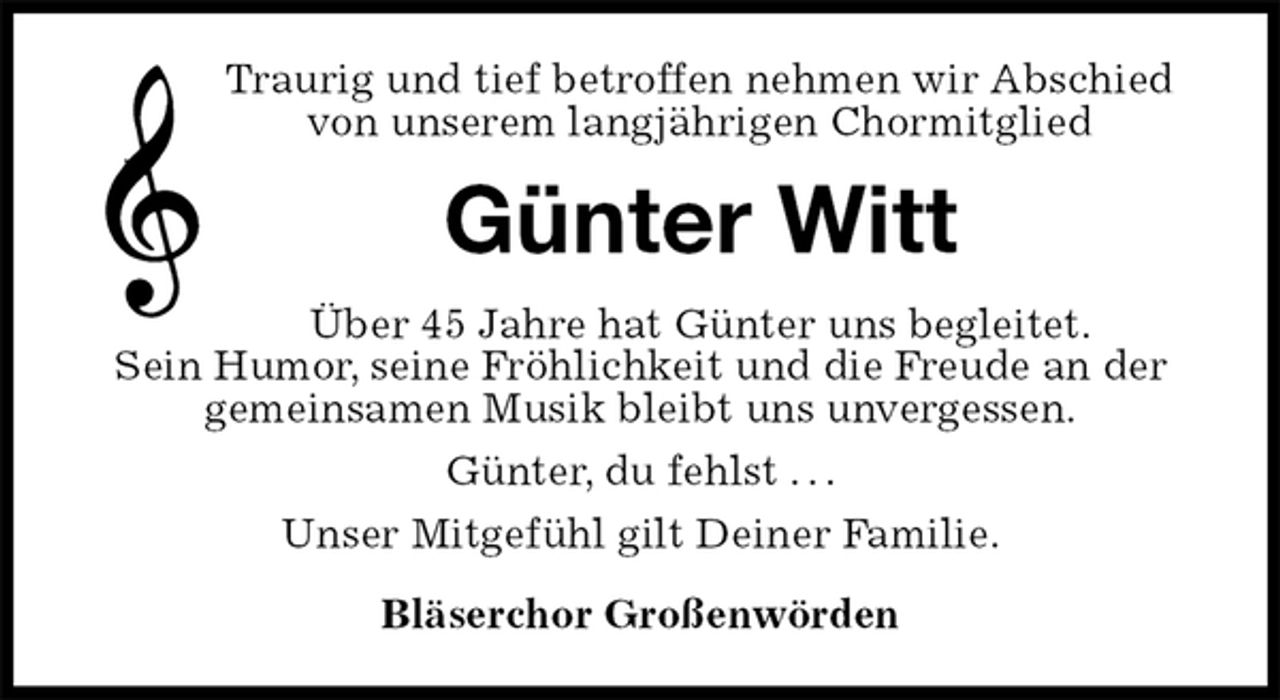 <p>Traurig und tief betroffen nehmen wir Abschied<br />von unserem langjährigen Chormitglied<br />Günter Witt<br />Über 45 Jahre hat Günter uns begleitet.<br />Sein Humor, seine Fröhlichkeit und die Freude an der<br />gemeinsamen Musik bleibt uns unvergessen.<br />Günter, du fehlst . . .<br />Unser Mitgefühl gilt Deiner Familie.<br />Bläserchor Großenwörden</p>
