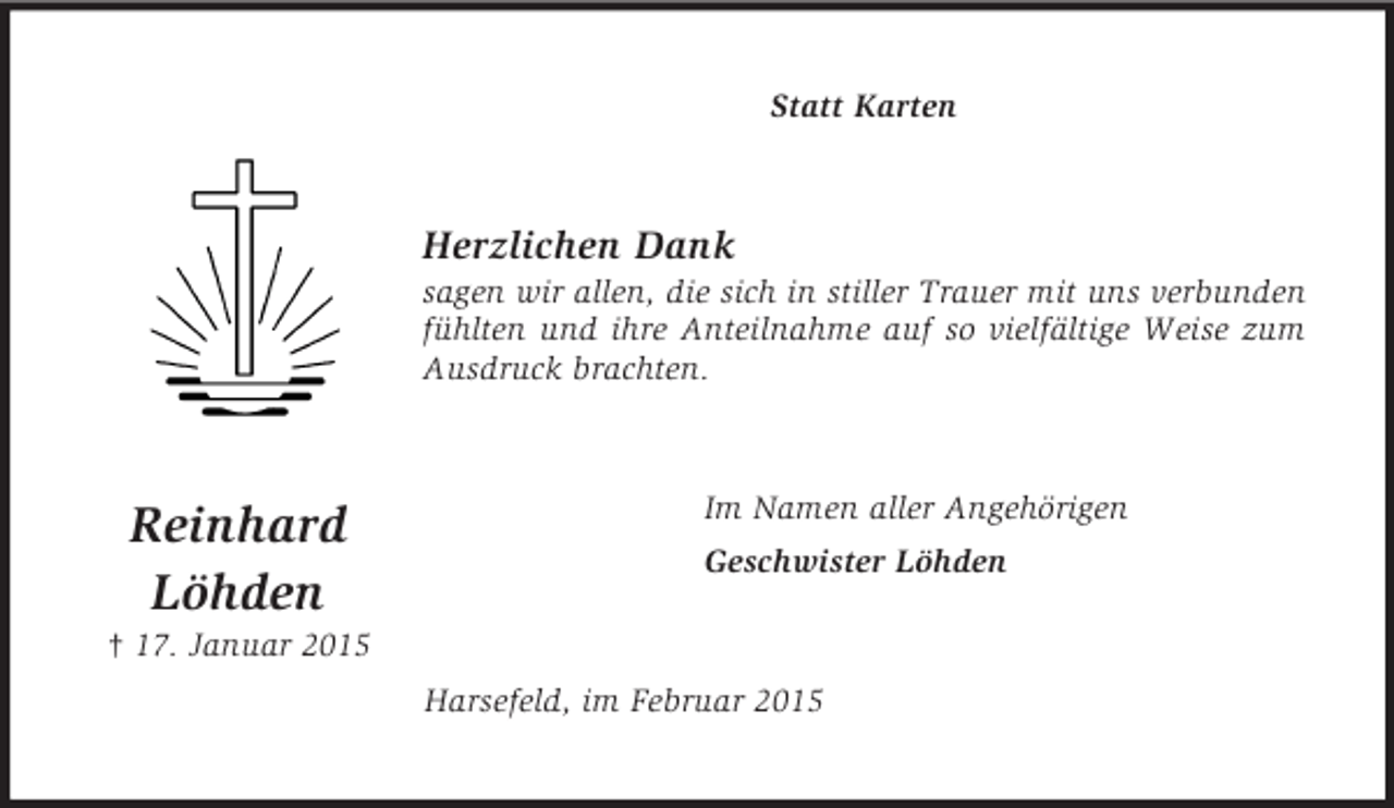 <p>Reinhard<br />Löhden<br />† 17. Januar 2015<br />Statt Karten<br />Herzlichen Dank<br />sagen wir allen, die sich in stiller Trauer mit uns verbunden fühlten und ihre Anteilnahme auf so vielfältige Weise zum Ausdruck brachten.<br />Im Namen aller Angehörigen<br />Geschwister Löhden<br />Harsefeld, im Februar 2015</p>