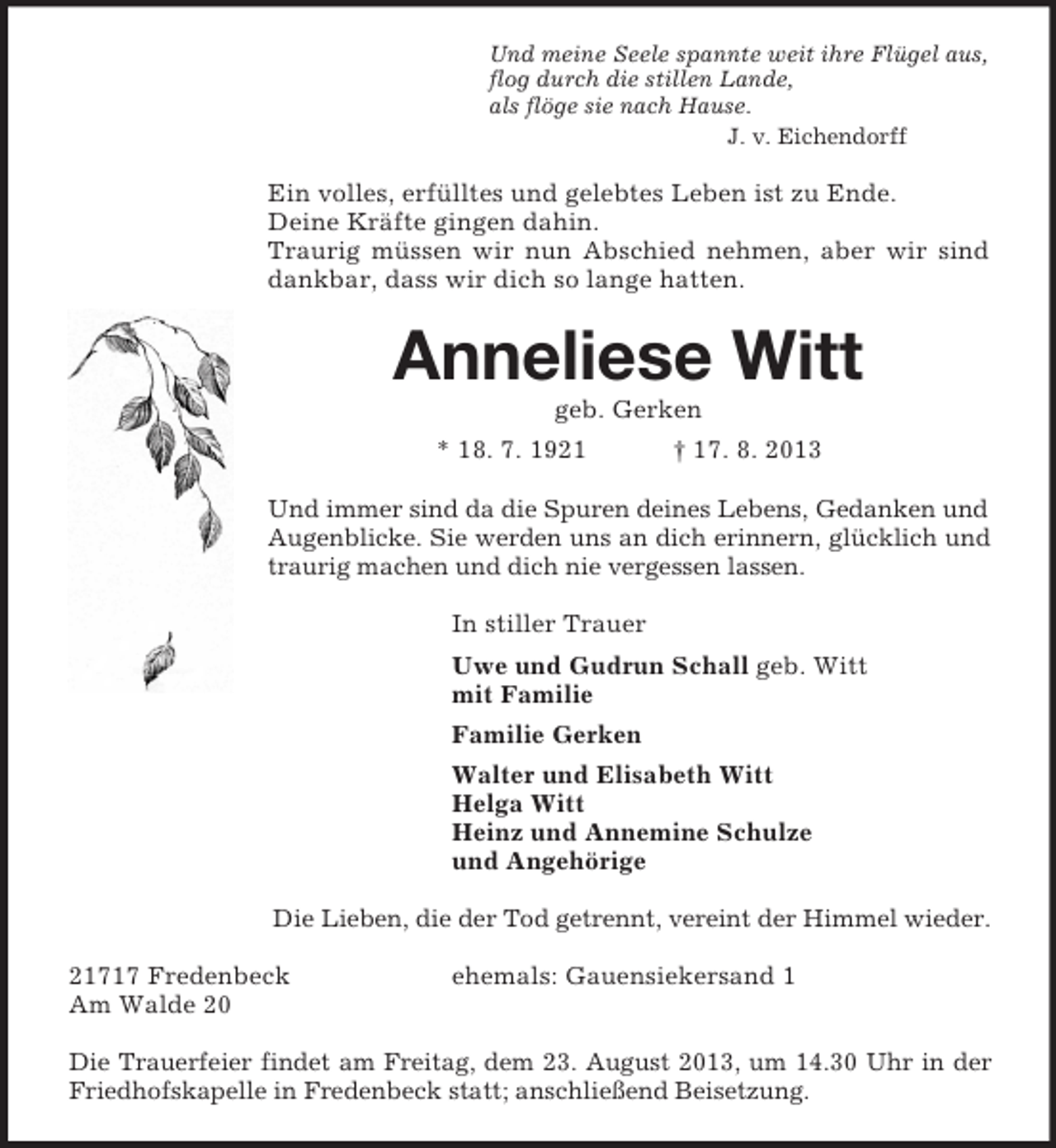 <p>Und meine Seele spannte weit ihre Flügel aus,<br />flog durch die stillen Lande,<br />als flöge sie nach Hause.<br />J. v. Eichendorff<br />Ein volles, erfülltes und gelebtes Leben ist zu Ende.<br />Deine Kräfte gingen dahin.<br />Traurig müssen wir nun Abschied nehmen, aber wir sind dankbar, dass wir dich so lange hatten.<br />Anneliese Witt<br />geb. Gerken<br />* 18. 7. 1921 † 17. 8. 2013<br />Und immer sind da die Spuren deines Lebens, Gedanken und Augenblicke. Sie werden uns an dich erinnern, glücklich und traurig machen und dich nie vergessen lassen.<br />In stiller Trauer<br />Uwe und Gudrun Schall geb. Witt<br />mit Familie<br />Familie Gerken<br />Walter und Elisabeth Witt<br />Helga Witt<br />Heinz und Annemine Schulze<br />und Angehörige<br />Die Lieben, die der Tod getrennt, vereint der Himmel wieder.</p><p>21717 Fredenbeck ehemals: Gauensiekersand 1<br />Am Walde 20</p><p>Die Trauerfeier findet am Freitag, dem 23. August 2013, um 14.30 Uhr in der Friedhofskapelle in Fredenbeck statt; anschließend Beisetzung.</p>