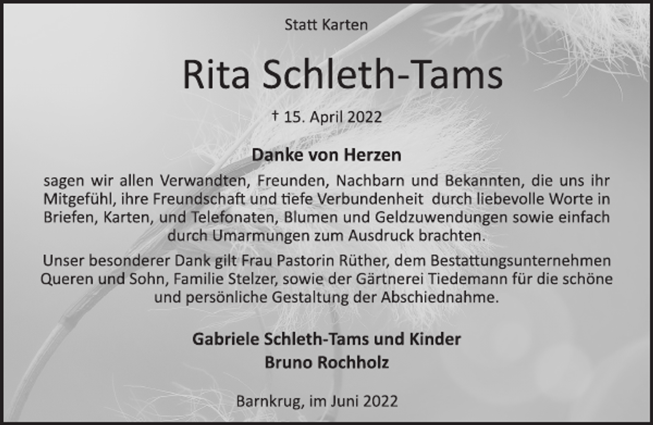 <p>Statt Karten<br />Rita Schleth­ Tams<br />+ 15. April 2022<br />Danke von Herzen<br />sagen wir allen Verwandten, Freunden, Nachbarn und Bekannten, die uns ihr<br />Mitgefühl, ihre Freundschaft und Tiefe Verbundenheit durch liebevolle Worte in<br />Briefen, Karten, und Telefonaten, Blumen und Geldzuwendungen sowie einfach<br />durch Umarmungen zum Ausdruck brachten.<br />Unser besonderer Dank gilt Frau Pastorin Rüther, dem Bestattungsunternehmen<br />Queren und Sohn, Familie Stelzer, sowie der Gärtnerei Tiedemann für die schöne<br />und persönliche Gestaltung der Abschiednahme.<br />Gabriele Schleth-Tams und Kinder<br />Bruno Rochholz<br />Barnkrug, im Juni 2022</p>