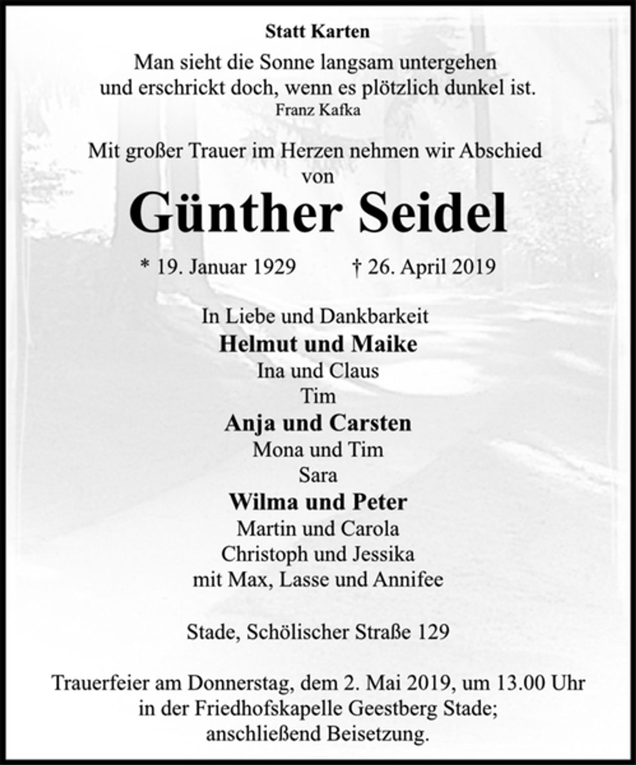 <p>Man sieht die Sonne langsam untergehen<br />und erschrickt doch, wenn es plötzlich dunkel ist.<br />Franz Kafka<br />Statt Karten<br />Mit großer Trauer im Herzen nehmen wir Abschied<br />von<br />Günther Seidel<br />* 19. Januar 1929 † 26. April 2019<br />In Liebe und Dankbarkeit<br />Helmut und Maike<br />Ina und Claus<br />Tim<br />Anja und Carsten<br />Mona und Tim<br />Sara<br />Wilma und Peter<br />Martin und Carola<br />Christoph und Jessika<br />mit Max, Lasse und Annifee<br />Stade, Schölischer Straße 129<br />Trauerfeier am Donnerstag, dem 2. Mai 2019, um 13.00 Uhr<br />in der Friedhofskapelle Geestberg Stade;<br />anschließend Beisetzung.</p>