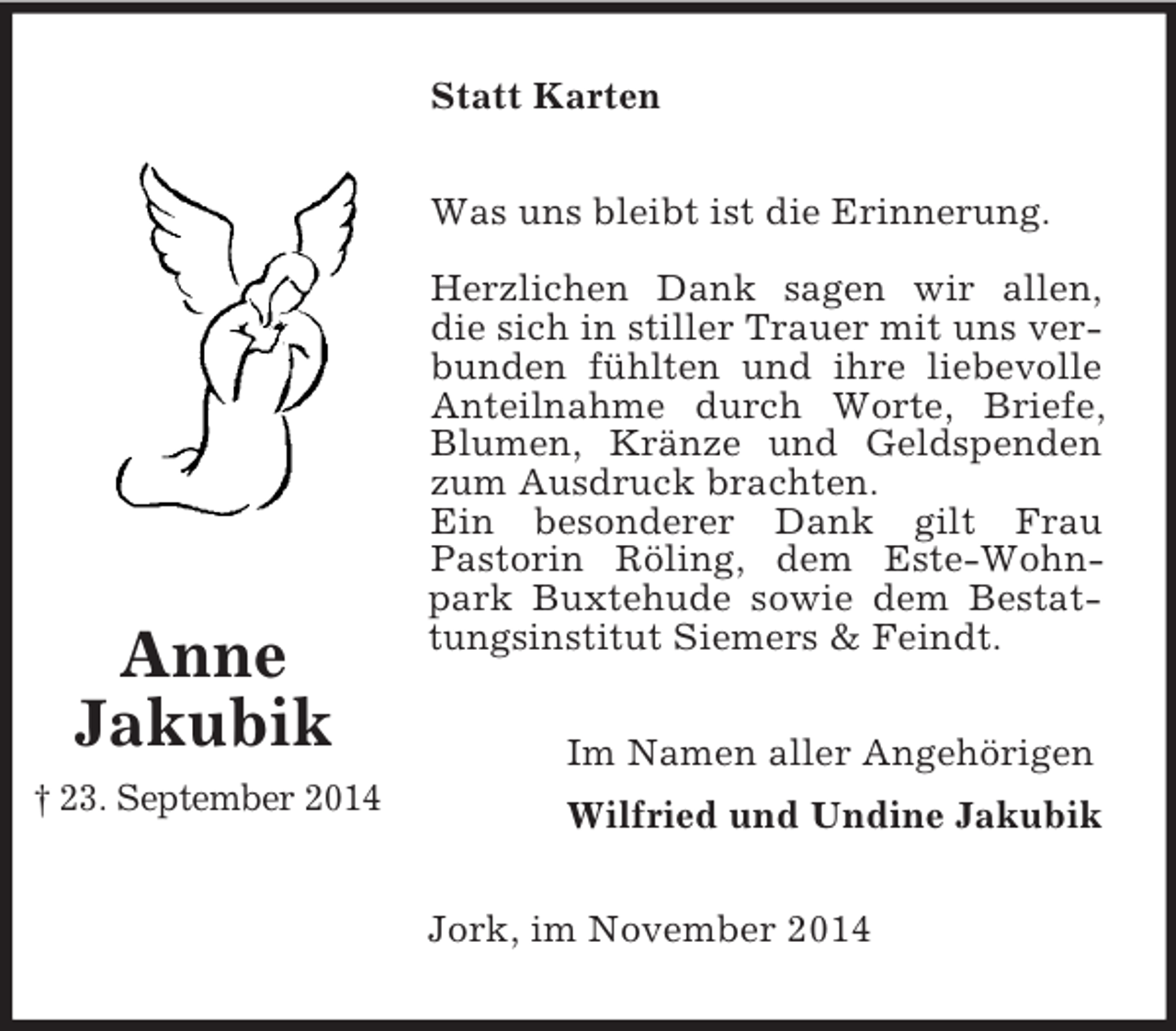 <p>Anne<br />Jakubik<br />† 23. September 2014<br />Statt Karten<br />Was uns bleibt ist die Erinnerung.</p><p>Herzlichen Dank sagen wir allen, die sich in stiller Trauer mit uns verbunden fühlten und ihre liebevolle Anteilnahme durch Worte, Briefe, Blumen, Kränze und Geldspenden zum Ausdruck brachten.<br />Ein besonderer Dank gilt Frau<br />Pastorin Röling, dem Este-Wohnpark Buxtehude sowie dem Bestattungsinstitut Siemers</p>