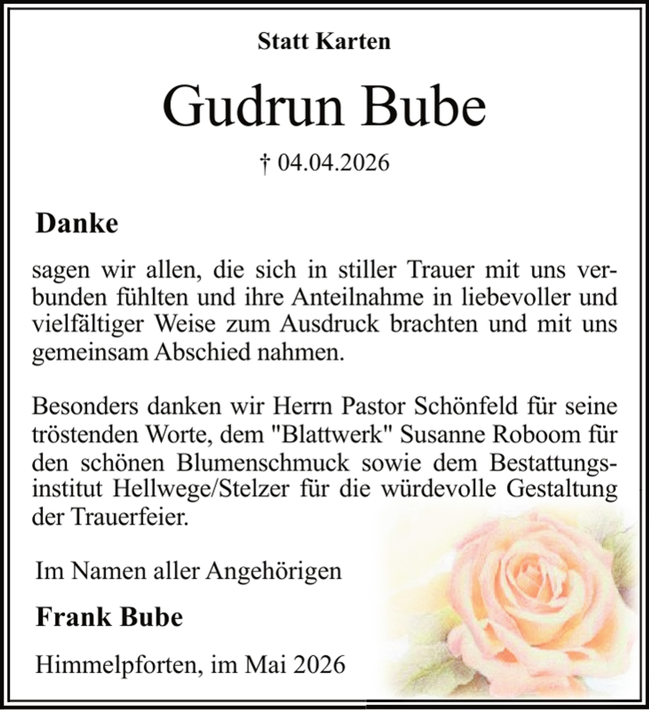 <p>Statt Karten</p><p>Gudrun Bube<br />† 04.04.2026</p><p>Danke<br />sagen wir allen, die sich in stiller Trauer mit uns verbunden fühlten und ihre Anteilnahme in liebevoller und<br />vielfältiger Weise zum Ausdruck brachten und mit uns<br />gemeinsam Abschied nahmen.<br />Besonders danken wir Herrn Pastor Schönfeld für seine<br />tröstenden Worte, dem "Blattwerk" Susanne Roboom für<br />den schönen Blumenschmuck sowie dem Bestattungsinstitut Hellwege/Stelzer für die würdevolle Gestaltung<br />der Trauerfeier.<br />Im Namen aller Angehörigen</p><p>Frank Bube<br />Himmelpforten, im Mai 2026</p>