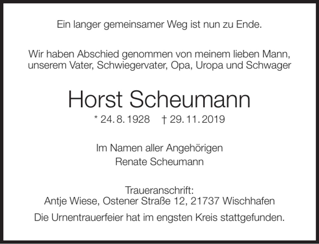 <p>Ein langer gemeinsamer Weg ist nun zu Ende.<br />Wir haben Abschied genommen von meinem lieben Mann,<br />unserem Vater, Schwiegervater, Opa, Uropa und Schwager<br />Horst Scheumann<br />* 24. 8. 1928 † 29. 11. 2019<br />Im Namen aller Angehörigen<br />Renate Scheumann<br />Traueranschrift:<br />Antje Wiese, Ostener Straße 12, 21737 Wischhafen<br />Die Urnentrauerfeier hat im engsten Kreis stattgefunden.</p>