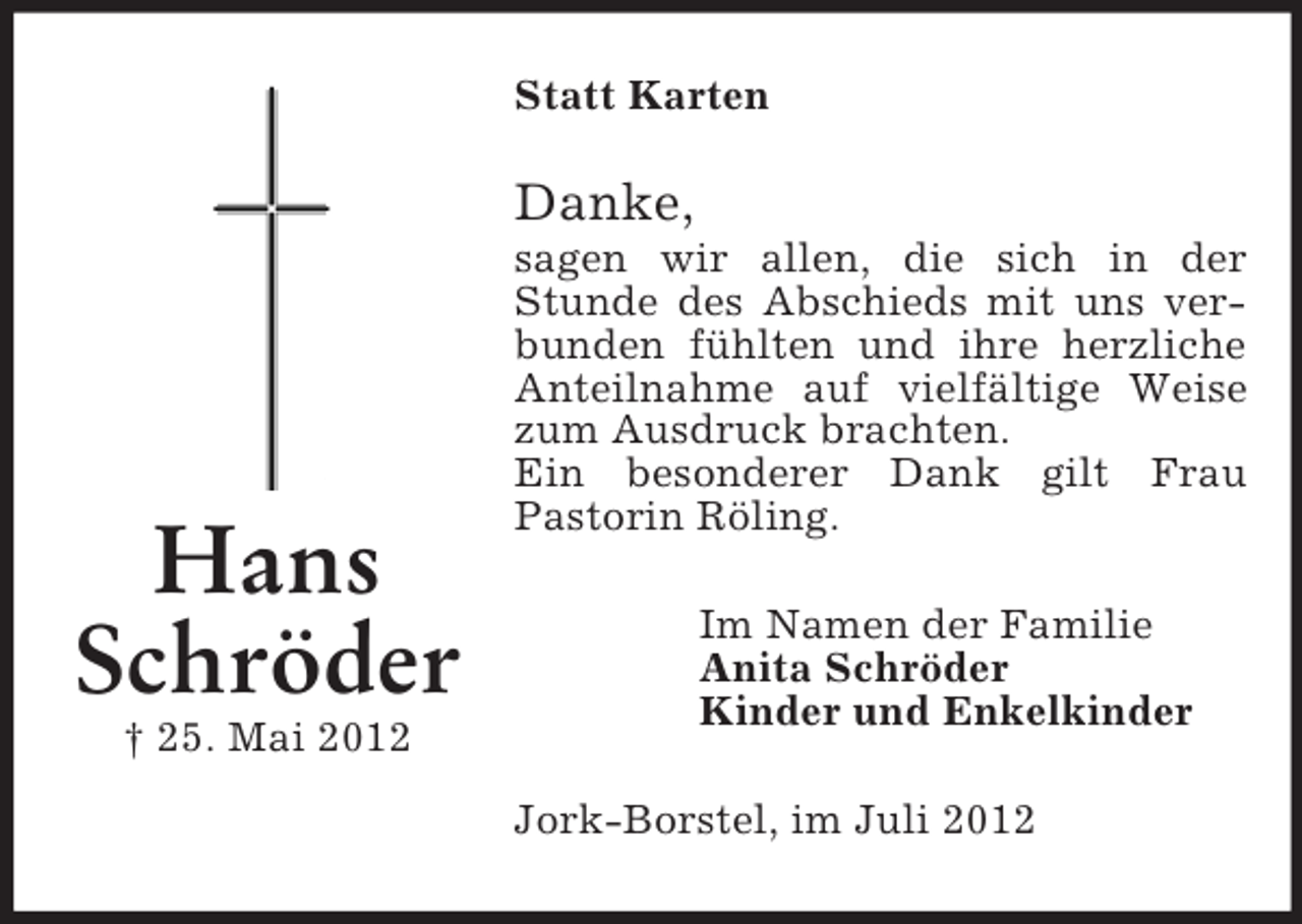 <p>Hans<br />Schröder<br />† 25. Mai 2012<br />Statt Karten<br />Danke,<br />sagen wir allen, die sich in der Stunde des Abschieds mit uns verbunden fühlten und ihre herzliche Anteilnahme auf vielfältige Weise zum Ausdruck brachten.<br />Ein besonderer Dank gilt Frau<br />Pastorin Röling.<br />Im Namen der Familie<br />Anita Schröder<br />Kinder und Enkelkinder<br />Jork-Borstel, im Juli 2012</p>