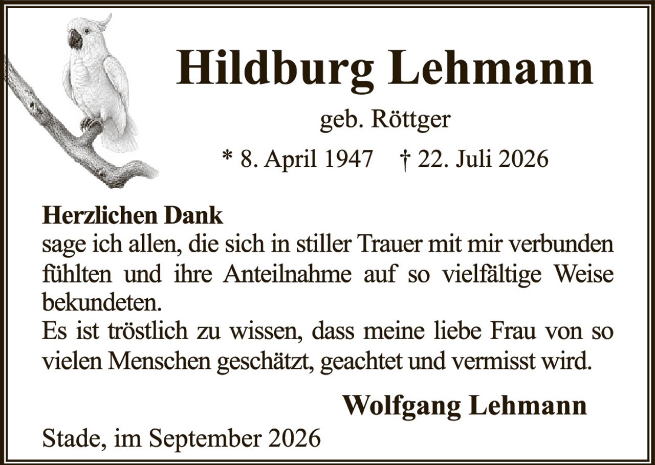 <p><strong>Hildburg Lehmann</strong></p><p>geb. Röttger</p><p>* 8. April 1947   † 22. Juli 2026</p><p><strong>Herzlichen Dank</strong></p><p>sage ich allen, die sich in stiller Trauer mit mir verbunden fühlten und ihre Anteilnahme auf so vielfältige Weise bekundeten.</p><p>Es ist tröstlich zu wissen, dass meine liebe Frau von so vielen Menschen geschätzt, geachtet und vermisst wird.</p><p><strong>Wolfgang Lehmann</strong></p><p>Stade, im September 2026</p>