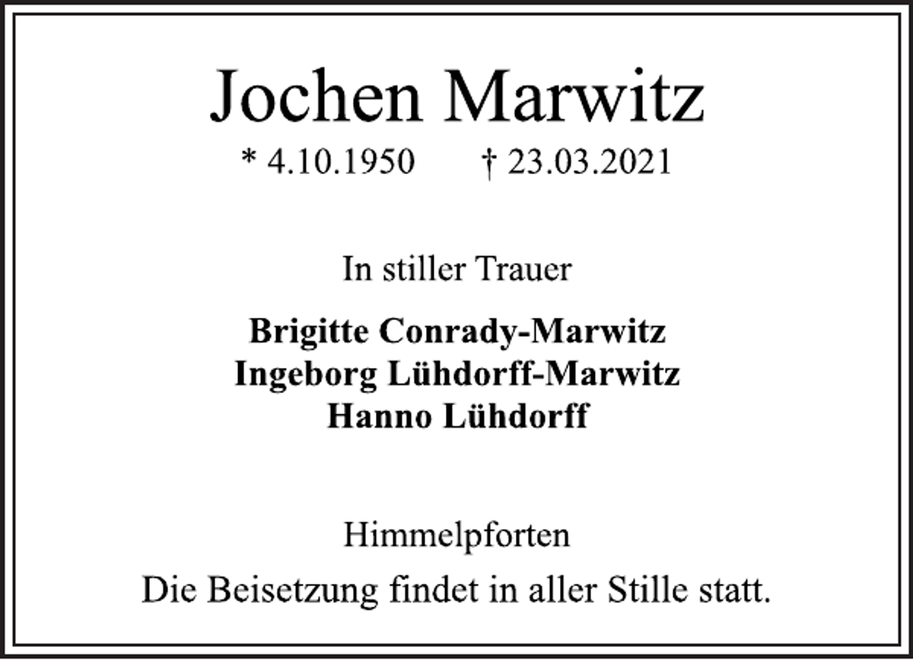 <p>Jochen Marwitz<br />* 4.10.1950 † 23.03.2021<br />In stiller Trauer<br />Brigitte Conrady-Marwitz<br />Ingeborg Lühdorff-Marwitz<br />Hanno Lühdorff<br />Himmelpforten<br />Die Beisetzung findet in aller Stille statt.</p>