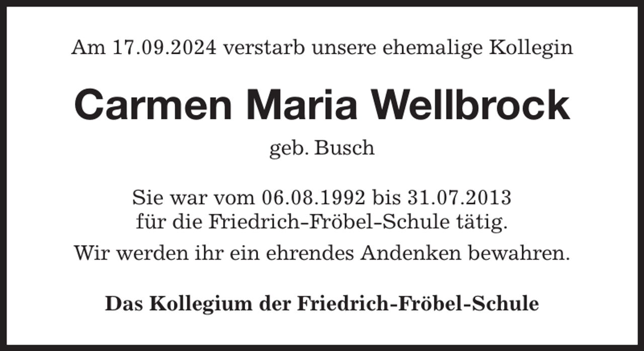 <p>Am 17.09.2024 verstarb unsere ehemalige Kollegin<br />Carmen Maria Wellbrock<br />geb. Busch<br />Sie war vom 06.08.1992 bis 31.07.2013<br />für die Friedrich-Fröbel-Schule tätig.<br />Wir werden ihr ein ehrendes Andenken bewahren.<br />Das Kollegium der Friedrich-Fröbel-Schule</p>