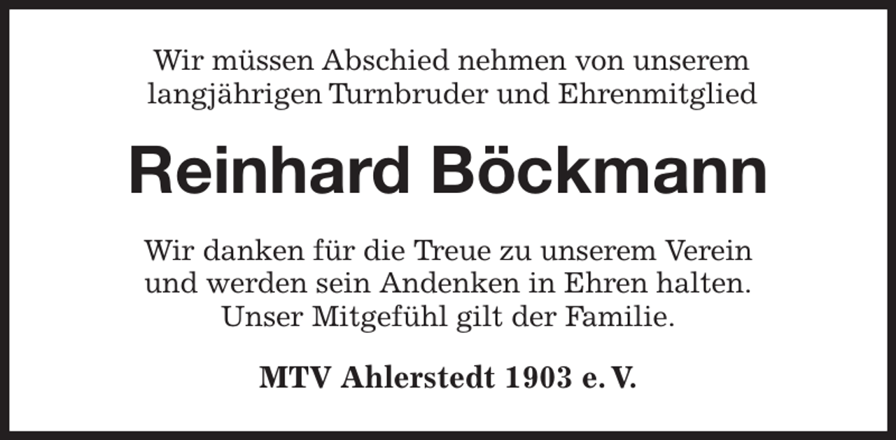 <p>Wir müssen Abschied nehmen von unserem<br />langjährigen Turnbruder und Ehrenmitglied<br />Reinhard Böckmann<br />Wir danken für die Treue zu unserem Verein<br />und werden sein Andenken in Ehren halten.<br />Unser Mitgefühl gilt der Familie.<br />MTV Ahlerstedt 1903 e. V.</p>