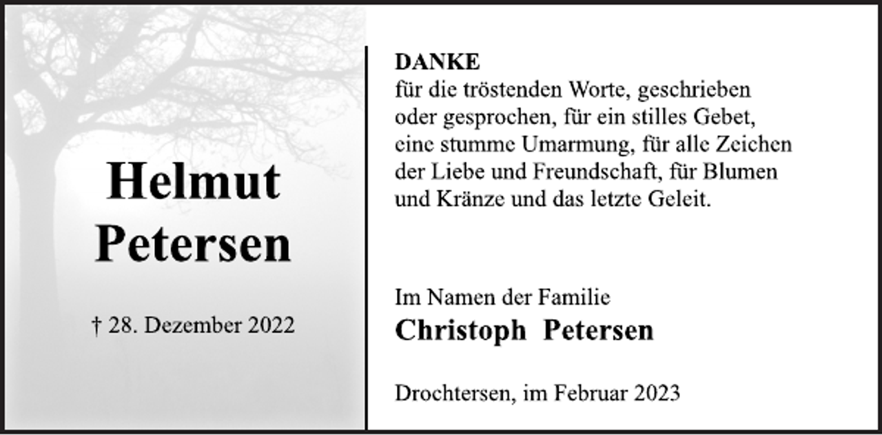 <p>DANKE<br />für die tröstenden Worte, geschrieben<br />oder gesprochen, für ein stilles Gebet,<br />eine stumme Umarmung, für alle Zeichen<br />der Liebe und Freundschaft, für Blumen<br />Helmut und Kränze und das letzte Geleit.<br />Im Namen der Familie<br />Christoph Petersen<br />Helmut<br />Petersen<br />† 28. Dezember 2022<br />Drochtersen, im Februar 2023</p>