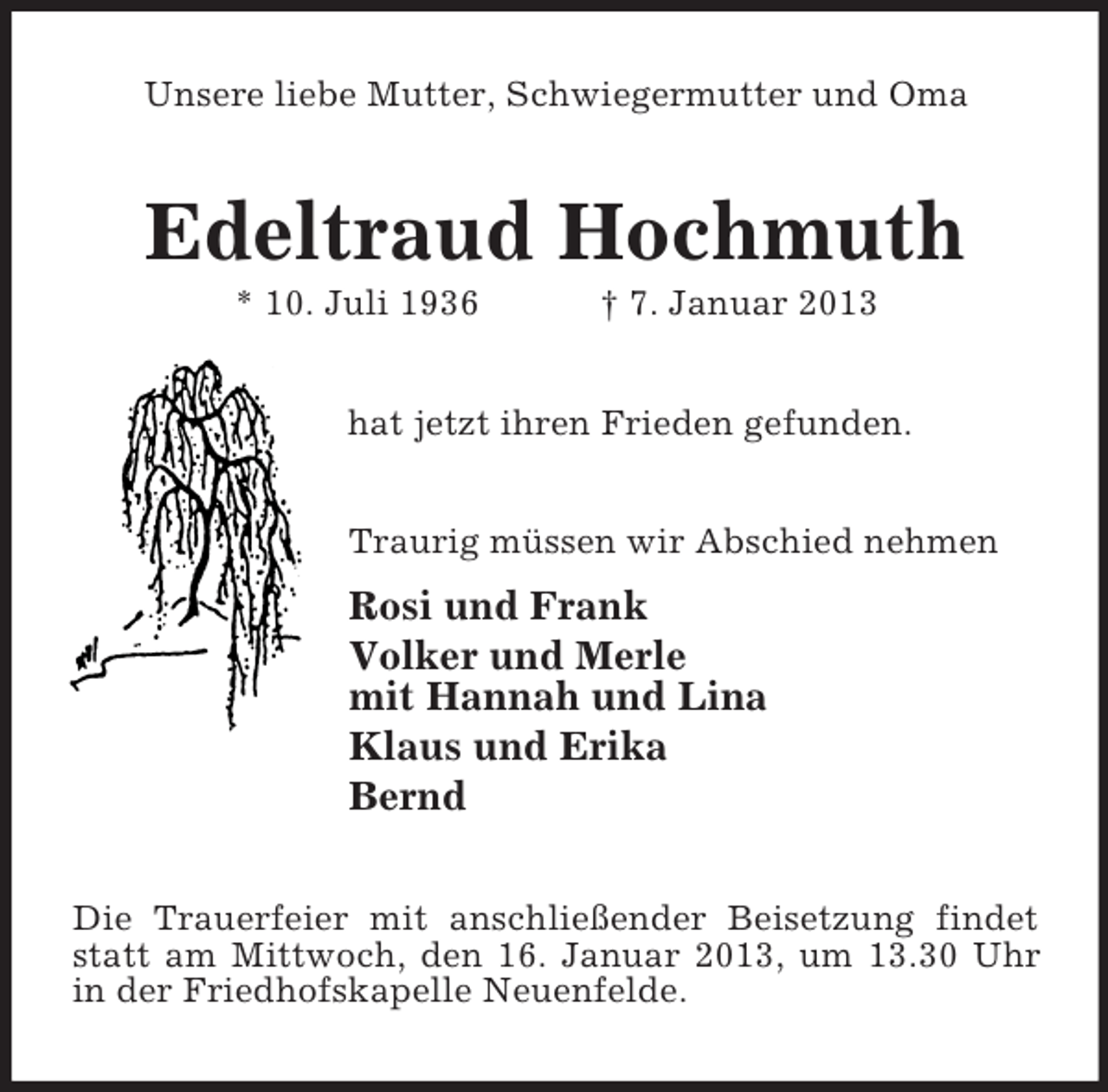 <p>Unsere liebe Mutter, Schwiegermutter und Oma</p><p>Edeltraud Hochmuth<br />* 10. Juli 1936</p><p>† 7. Januar 2013</p><p>hat jetzt ihren Frieden gefunden.<br />Traurig müssen wir Abschied nehmen</p><p>Rosi und Frank<br />Volker und Merle<br />mit Hannah und Lina<br />Klaus und Erika<br />Bernd<br />Die Trauerfeier mit anschließender Beisetzung findet<br />statt am Mittwoch, den 16. Januar 2013, um 13.30 Uhr<br />in der Friedhofskapelle Neuenfelde.</p>