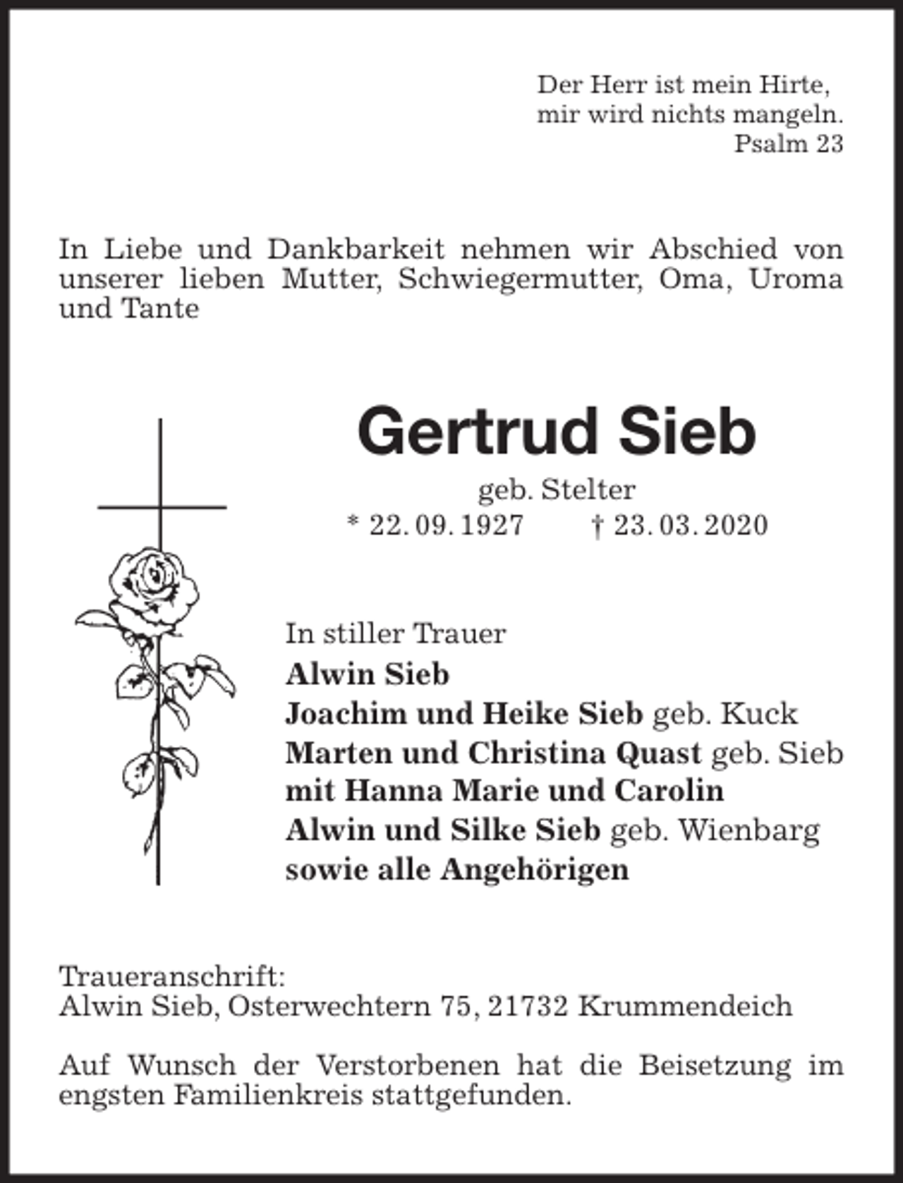 <p>Der Herr ist mein Hirte,<br />mir wird nichts mangeln.<br />Psalm 23<br />In Liebe und Dankbarkeit nehmen wir Abschied von unserer lieben Mutter, Schwiegermutter, Oma, Uroma und Tante<br />Gertrud Sieb<br />geb. Stelter<br />* 22. 09. 1927 † 23. 03. 2020<br />In stiller Trauer<br />Alwin Sieb<br />Joachim und Heike Sieb geb. Kuck<br />Marten und Christina Quast geb. Sieb<br />mit Hanna Marie und Carolin<br />Alwin und Silke Sieb geb. Wienbarg<br />sowie alle Angehörigen<br />Traueranschrift:<br />Alwin Sieb, Osterwechtern 75, 21732 Krummendeich</p>
<p>Auf Wunsch der Verstorbenen hat die Beisetzung im engsten Familienkreis stattgefunden.</p>