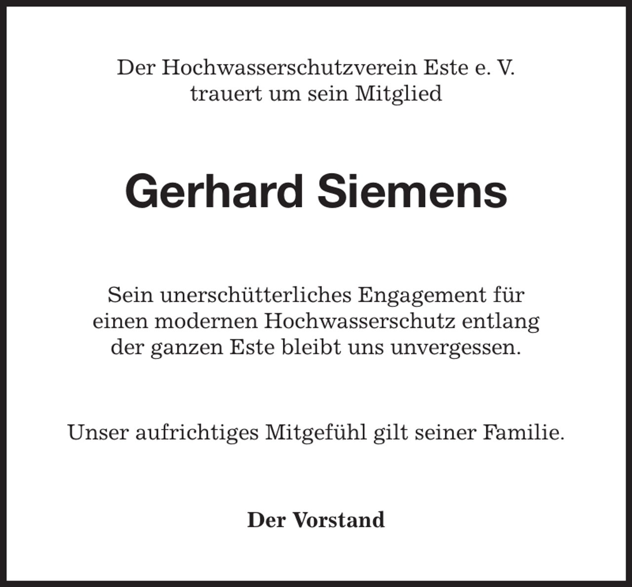 <p>Der Hochwasserschutzverein Este e. V.<br />trauert um sein Mitglied<br />Gerhard Siemens<br />Sein unerschütterliches Engagement für<br />einen modernen Hochwasserschutz entlang<br />der ganzen Este bleibt uns unvergessen.<br />Unser aufrichtiges Mitgefühl gilt seiner Familie.<br />Der Vorstand</p>